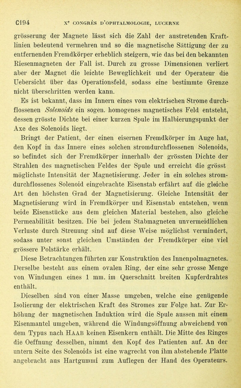grösserung der Magnete lässt sich die Zahl der anstretenden Kraft- linien bedeutend vermehren und so die magnetische Sättigung der zu entfernenden Fremdkörper erheblich steigern, wie das bei den bekannten Riesenmagneten der Fall ist. Durch zu grosse Dimensionen verliert aber der Magnet die leichte Beweglichkeit und der Operateur die Uebersicht über das Operationsfeld, sodass eine bestimmte Grenze nicht überschritten werden kann. Es ist bekannt, dass im Innern eines vom elektrischen Strome durch- flossenen Solenoids ein sogen, homogenes magnetisches Feld entsteht, dessen grösste Dichte bei einer kurzen Spule im Halbierungspunkt der Axe des Solenoids liegt. Bringt der Patient, der einen eisernen Fremdkörper im Auge hat, den Kopf in das Innere eines solchen stromdurchflossenen Solenoids, so befindet sich der Fremdkörper innerhalb der grössten Dichte der Strahlen des magnetischen Feldes der Spule und erreicht die grösst möglichste Intensität der Magnetisierung. Jeder in ein solches strom- durchflossenes Solenoid eingebrachte Eisenstab erfährt auf die gleiche Alt den höchsten Grad der Magnetisierung. Gleiche Intensität der Magnetisierung wird in Fremdkörper und Eisenstab entstehen, wenn beide Eisenstücke aus dem gleichen Material bestehen, also gleiche Permeabilität besitzen. Die bei jedem Stabmagneten unvermeidlichen Verluste durch Streuung sind auf diese Weise möglichst vermindert, sodass unter sonst gleichen Umständen der Fremdkörper eine viel grössere Polstärke erhält. Diese Betrachtungen führten zur Konstruktion des Innenpolmagnetes. Derselbe besteht aus einem ovalen Ring, der eine sehr grosse Menge von Windungen eines 1 mm. im Querschnitt breiten Kupferdrahtes enthält. Dieselben sind von einer Masse umgeben, welche eine genügende Isolierung der elektrischen Kraft des Stromes zur Folge hat. Zur Er- höhung der magnetischen Induktion wird die Spule aussen mit einem Eisenmantel umgeben, während die Windungsöffnung abweichend von dem Typus nach Haab keinen Eisenkern enthält. Die Mitte des Ringes die Oeffnung desselben, nimmt den Kopf des Patienten auf. An der untern Seite des Solenoids ist eine wagrecht von ihm abstehende Platte angebracht aus Hartgummi zum Auflegen der Hand des Operateurs.