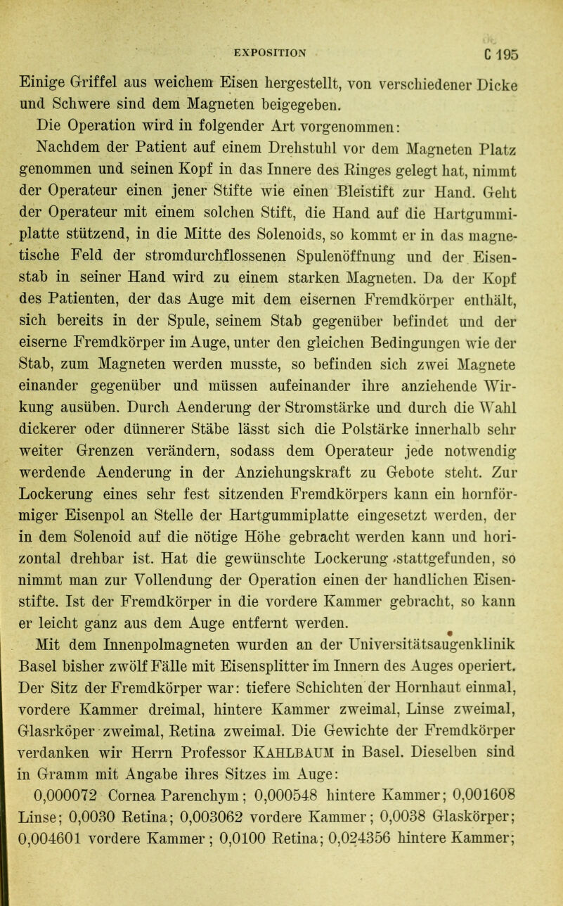 Einige Griffel ans weichem Eisen hergestellt, von verschiedener Dicke und Schwere sind dem Magneten beigegeben. Die Operation wird in folgender Art vorgenommen : Nachdem der Patient auf einem Drehstuhl vor dem Magneten Platz genommen und seinen Kopf in das Innere des Ringes gelegt hat, nimmt der Operateur einen jener Stifte wie einen Bleistift zur Hand. Geht der Operateur mit einem solchen Stift, die Hand auf die Hartgummi- platte stützend, in die Mitte des Solenoids, so kommt er in das magne- tische Feld der stromdurchflossenen Spulenöffnung und der Eisen- stab in seiner Hand wird zu einem starken Magneten. Da der Kopf des Patienten, der das Auge mit dem eisernen Fremdkörper enthält, sich bereits in der Spule, seinem Stab gegenüber befindet und der eiserne Fremdkörper im Auge, unter den gleichen Bedingungen wie der Stab, zum Magneten werden musste, so befinden sich zwei Magnete einander gegenüber und müssen aufeinander ihre anziehende Wir- kung ausüben. Durch Aenderung der Stromstärke und durch die Wahl dickerer oder dünnerer Stäbe lässt sich die Polstärke innerhalb sehr weiter Grenzen verändern, sodass dem Operateur jede notwendig werdende Aenderung in der Anziehungskraft zu Gebote steht. Zur Lockerung eines sehr fest sitzenden Fremdkörpers kann ein hornför- miger Eisenpol an Stelle der Hartgummiplatte eingesetzt werden, der in dem Solenoid auf die nötige Höhe gebracht werden kann und hori- zontal drehbar ist. Hat die gewünschte Lockerung *stattgefunden, so nimmt man zur Vollendung der Operation einen der handlichen Eisen- stifte. Ist der Fremdkörper in die vordere Kammer gebracht, so kann er leicht ganz aus dem Auge entfernt werden. Mit dem Innenpolmagneten wurden an der Universitätsaugenklinik Basel bisher zwölf Fälle mit Eisensplitter im Innern des Auges operiert. Der Sitz der Fremdkörper war: tiefere Schichten der Hornhaut einmal, vordere Kammer dreimal, hintere Kammer zweimal, Linse zweimal, Glasrkoper zweimal, Retina zweimal. Die Gewichte der Fremdkörper verdanken wir Herrn Professor Kahlbaum in Basel. Dieselben sind in Gramm mit Angabe ihres Sitzes im Auge: 0,000072 Cornea Parenchym ; 0,00054.8 hintere Kammer; 0,001608 Linse; 0,0030 Retina; 0,003062 vordere Kammer; 0,0038 Glaskörper; 0,004601 vordere Kammer ; 0,0100 Retina; 0,024356 hintere Kammer;