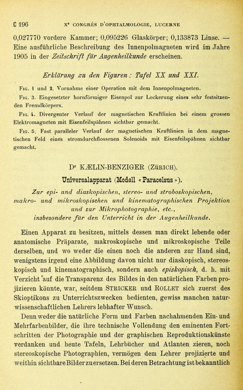 0,027770 vordere Kammer; 0,095226 Glaskörper; 0,133873 Linse. — Eine ausführliche Beschreibung des Innenpolmagneten wird im Jahre 1905 in der Zeitschrift für Augenheilkunde erscheinen. Erklärung zu den Figuren : Tafel XX und XXL Fig. 1 und 2. Vornahme einer Operation mit dem Innenpolmagneten. Fig. 3. Eingesetzter hornförmiger Eisenpol zur Lockerung eines sehr festsitzen- den Fremdkörpers. Fig. 4. Divergenter Verlauf der magnetischen Kraftlinien bei einem grossen Elektromagneten mit Eisenfeilspähnen sichtbar gemacht. Fig. 5. Fast paralleler Verlauf der magnetischen Kraftlinien in dem magne- tischen Feld eines stromdurchflossenen Solenoids mit Eisenfeilspähnen sichtbar gemacht. Dr KÆLIN-BENZIGER (ZÜRICH). Universalapparat (Modell « Paracelsus »). Zur epi- und diaskopischen, stereo- und stroboskopischen, makro- und mikroskopischen und kinematographischen Projektion und zur Mikrophotographie, etc., insbesondere für den Unterricht in der Augenheilkunde. Einen Apparat zu besitzen, mittels dessen man direkt lebende oder anatomische Präparate, makroskopische und mikroskopische Teile derselben, und wo weder die einen noch die anderen zur Hand sind, wenigstens irgend eine Abbildung davon nicht nur diaskopisch, stereos- kopisch und kinematographisch, sondern auch episkopisch, d. h. mit Verzicht auf die Transparenz des Bildes in den natürlichen Farben pro- jizieren könnte, war, seitdem STRICKER und ROLLET sich zuerst des Skioptikons zu Unterrichtszwecken bedienten, gewiss manchen natur- wissenschaftlichen Lehrers lebhafter Wunsch. Denn weder die natürliche Form und Farben nachahmenden Ein-und Mehrfarbenbilder, die ihre technische Vollendung den eminenten Fort- schritten der Photographie und der graphischen Reproduktionskünste verdanken und heute Tafeln, Lehrbücher und Atlanten zieren, noch stereoskopische Photographien, vermögen dem Lehrer projizierte und weithin sichtbare Bilder zu ersetzen. Bei deren Betrachtung ist bekanntlich