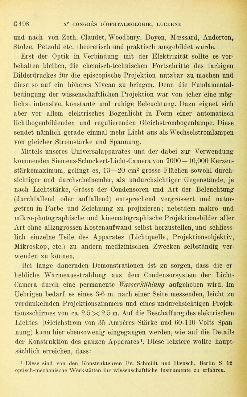 und nach von Zoth, Claudet, Woodbury, Doyen, Mœssard, Anderton, Stolze, Petzold etc. theoretisch und praktisch ausgebildet wurde. Erst der Optik in Verbindung mit der Elektrizität sollte es Vor- behalten bleiben, die chemisch-technischen Fortschritte des farbigen Bilderdruckes für die episcopische Projektion nutzbar zu machen und diese so auf ein höheres Niveau zu bringen. Denn die Fundamental- bedingung der wissenschaftlichen Projektion war von jeher eine mög- lichst intensive, konstante und ruhige Beleuchtung. Dazu eignet sich aber vor allem elektrisches Bogenlicht in Form einer automatisch lichtbogenbildenden und regulierenden Gleichstrombogenlampe. Diese sendet nämlich gerade einmal mehr Licht aus als Wechselstromlampen von gleicher Stromstärke und Spannung. Mittels unseres Universalapparates und der dabei zur Verwendung kommenden Siemens-Schuckert-Licht-Camera von 7000 — 10,000 Kerzen- stärkemaximum, gelingt es, 13—20 cm2 grosse Flächen sowohl durch- sichtiger und durchscheinender, als undurchsichtiger Gegenstände, je nach Lichtstärke, Grösse der Condensoren und Art der Beleuchtung (durchfallend oder auffallend) entsprechend vergrössert und natur- getreu in Farbe und Zeichnung zu projizieren; nebstdem makro- und mikro-photographische und kinematographische Projektionsbilder aller Art ohne allzugrossen Kostenaufwand selbst herzustellen, und schliess- lich einzelne Teile des Apparates (Lichtquelle, Projektionsobjektiv, Mikroskop, etc.) zu andern medizinischen Zwecken selbständig ver- wenden zu können. Bei lange dauernden Demonstrationen ist zu sorgen, dass die er- hebliche Wärmeausstrahlung aus dem Condensorsystem der Licht- Camera durch eine permanente Wasserkühlung aufgehoben wird. Im Uebrigen bedarf es eines 3-6 m. nach einer Seite messenden, leicht zu verdunkelnden Projektionszimmers und eines undurchsichtigen Projek- tionsschirmes von ca. 2,5 X 2,5 m. Auf die Beschaffung des elektrischen Lichtes (Gleichstrom von 35 Ampères Stärke und 60-110 Volts Span- nung) kann hier ebensowenig eingegangen werden, wie auf die Details der Konstruktion des ganzen Apparates1. Diese letztere wollte haupt- sächlich erreichen, dass: 1 Diese sind von den Konstrukteuren Fr. Schmidt und Hænsch, Berlin S 42 optisch-mechanische Werkstätten für wissenschaftliche Instrumente zu erfahren.