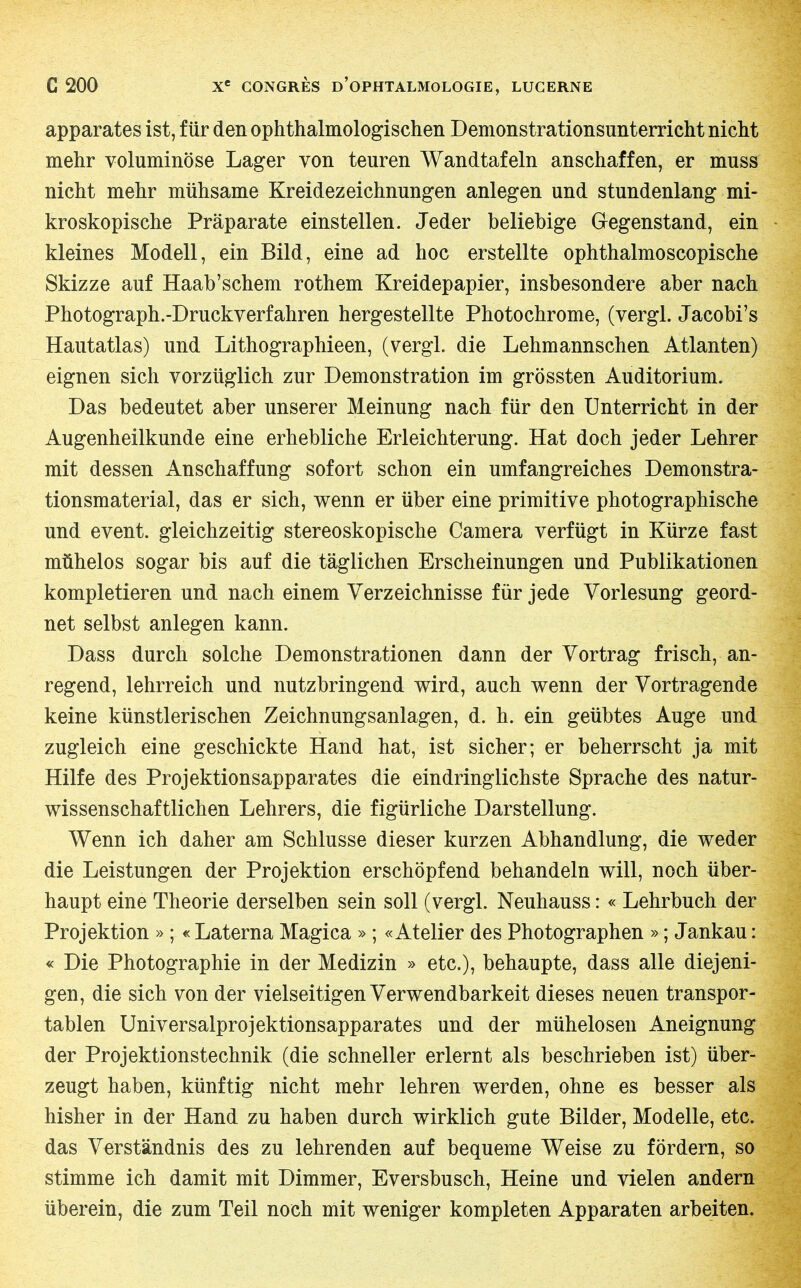 apparates ist, für den ophthalmologischen Demonstrationsunterricht nicht mehr voluminöse Lager von teuren Wandtafeln anschaff en, er muss nicht mehr mühsame Kreidezeichnungen anlegen und stundenlang mi- kroskopische Präparate einstellen. Jeder beliebige Gegenstand, ein kleines Modell, ein Bild, eine ad hoc erstellte ophthalmoscopische Skizze auf Haab’schem rothem Kreidepapier, insbesondere aber nach Photograph.-Druckverfahren hergestellte Photochrome, (vergl. Jacobi’s Hautatlas) und Lithographieen, (vergl. die Lehmannschen Atlanten) eignen sich vorzüglich zur Demonstration im grössten Auditorium. Das bedeutet aber unserer Meinung nach für den Unterricht in der Augenheilkunde eine erhebliche Erleichterung. Hat doch jeder Lehrer mit dessen Anschaffung sofort schon ein umfangreiches Demonstra- tionsmaterial, das er sich, wenn er über eine primitive photographische und event, gleichzeitig stereoskopische Camera verfügt in Kürze fast mühelos sogar bis auf die täglichen Erscheinungen und Publikationen kompletieren und nach einem Verzeichnisse für jede Vorlesung geord- net selbst anlegen kann. Dass durch solche Demonstrationen dann der Vortrag frisch, an- regend, lehrreich und nutzbringend wird, auch wenn der Vortragende keine künstlerischen Zeichnungsanlagen, d. h. ein geübtes Auge und zugleich eine geschickte Hand hat, ist sicher; er beherrscht ja mit Hilfe des Projektionsapparates die eindringlichste Sprache des natur- wissenschaftlichen Lehrers, die figürliche Darstellung. Wenn ich daher am Schlüsse dieser kurzen Abhandlung, die weder die Leistungen der Projektion erschöpfend behandeln will, noch über- haupt eine Theorie derselben sein soll (vergl. Neuhauss : « Lehrbuch der Projektion » ; « Laterna Magica » ; «Atelier des Photographen » ; Jankau : « Die Photographie in der Medizin » etc.), behaupte, dass alle diejeni- gen, die sich von der vielseitigen Verwendbarkeit dieses neuen transpor- tablen Universalprojektionsapparates und der mühelosen Aneignung der Projektionstechnik (die schneller erlernt als beschrieben ist) über- zeugt haben, künftig nicht mehr lehren werden, ohne es besser als hisher in der Hand zu haben durch wirklich gute Bilder, Modelle, etc. das Verständnis des zu lehrenden auf bequeme Weise zu fördern, so stimme ich damit mit Dimmer, Eversbusch, Heine und vielen andern überein, die zum Teil noch mit weniger kompleten Apparaten arbeiten.