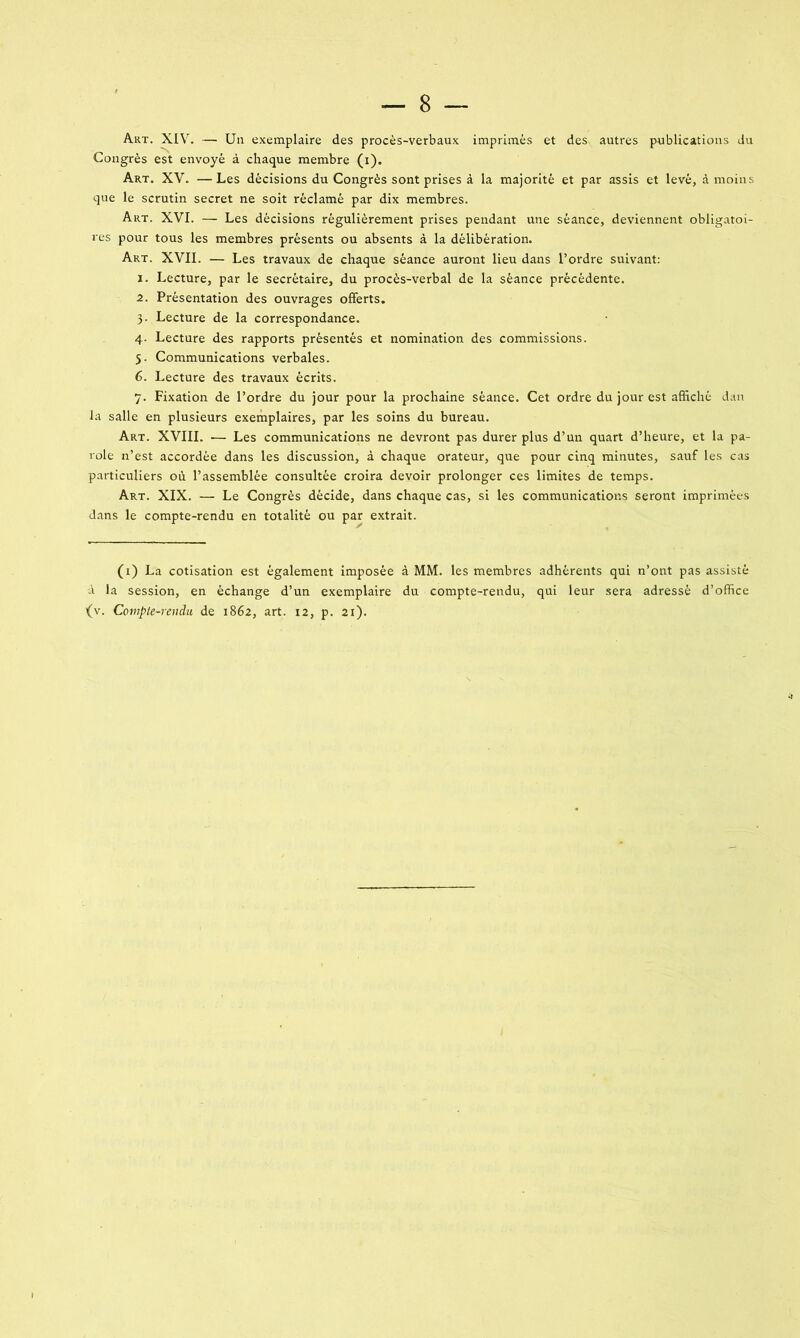 Art. XIV. — Un exemplaire des procès-verbaux imprimés et des autres publications du Congrès est envoyé à chaque membre (i). Art. XV. —Les décisions du Congrès sont prises à la majorité et par assis et levé, à moins que le scrutin secret ne soit réclamé par dix membres. Art. XVI. — Les décisions régulièrement prises pendant une séance, deviennent obligatoi- res pour tous les membres présents ou absents à la délibération. Art. XVII. — Les travaux de chaque séance auront lieu dans l’ordre suivant: 1. Lecture, par le secrétaire, du procès-verbal de la séance précédente. 2. Présentation des ouvrages offerts. 3. Lecture de la correspondance. 4. Lecture des rapports présentés et nomination des commissions. 5. Communications verbales. 6. Lecture des travaux écrits. 7. Fixation de l’ordre du jour pour la prochaine séance. Cet ordre du jour est affiché dan la salle en plusieurs exemplaires, par les soins du bureau. Art. XVIII. -— Les communications ne devront pas durer plus d’un quart d’heure, et la pa- role n’est accordée dans les discussion, à chaque orateur, que pour cinq minutes, sauf les cas particuliers où l’assemblée consultée croira devoir prolonger ces limites de temps. Art. XIX. — Le Congrès décide, dans chaque cas, si les communications seront imprimées dans le compte-rendu en totalité ou par extrait. (1) La cotisation est également imposée à MM. les membres adhérents qui n’ont pas assisté à la session, en échange d’un exemplaire du compte-rendu, qui leur sera adressé d’office {v. Compte-rendu de 1862, art. 12, p. 21).