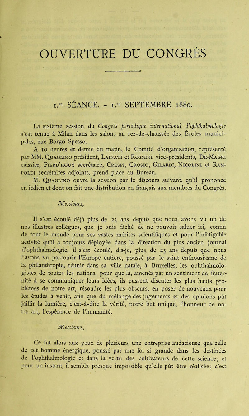 OUVERTURE DU CONGRÈS i.« SÉANCE. - I.- SEPTEMBRE i88o. La sixième session du Congrès périodique international d’ophthalmologie s’est tenue à Milan dans les salons au rez-de-chaussée des Ecoles munici- pales, rue Borgo Spesso. A 10 heures et demie du matin, le Comité d’organisation, représenté par MM. Quaglino président, Lainati et Rosmini vice-présidents, De-Magri caissier, Pierd’houy secrétaire, Crespi, Crosio, Gilardi, Nicolini et Ram- POLDI secrétaires adjoints, prend place au Bureau. M. Quaglino ouvre la session par le discours suivant, qu’il prononce en italien et dont on fait une distribution en français aux membres du Congrès. ü^essieursy Il s’est écoulé déjà plus de 23 ans depuis que nous avons vu un de nos illustres collègues, que je suis fâché de ne pouvoir saluer ici, connu de tout le monde pour ses vastes mérites scientifiques et pour l’infatigable activité qu’il a toujours déployée dans la direction du plus ancien journal d’ophthalmologie, il s’est écoulé, dis-je, plus de 23 ans depuis que nous l’avons vu parcourir l’Europe entière, poussé par le saint enthousiasme de la philanthropie, réunir dans sa ville natale, à Bruxelles, les ophthalmolo- gistes de toutes les nations, pour que là, amenés par un sentiment de frater- nité à se communiquer leurs idées, ils pussent discuter les plus hauts pro- blèmes de notre art, résoudre les plus obscurs, en poser de nouveaux pour les études à venir, afin que du mélange des jugements et des opinions pût jaillir la lumière, c’est-à-dire la vérité, notre but unique, l’honneur de no- tre art, l’espérance de l’humanité. iKessmcrs, Ce fut alors aux yeux de plusieurs une entreprise audacieuse que celle de cet homme énergique, poussé par une foi si grande dans les destinées de l’ophthalmologie et dans la vertu des cultivateurs de cette science; et pour un instant, il sembla presque impossible qu’elle pût être réalisée ; c’est