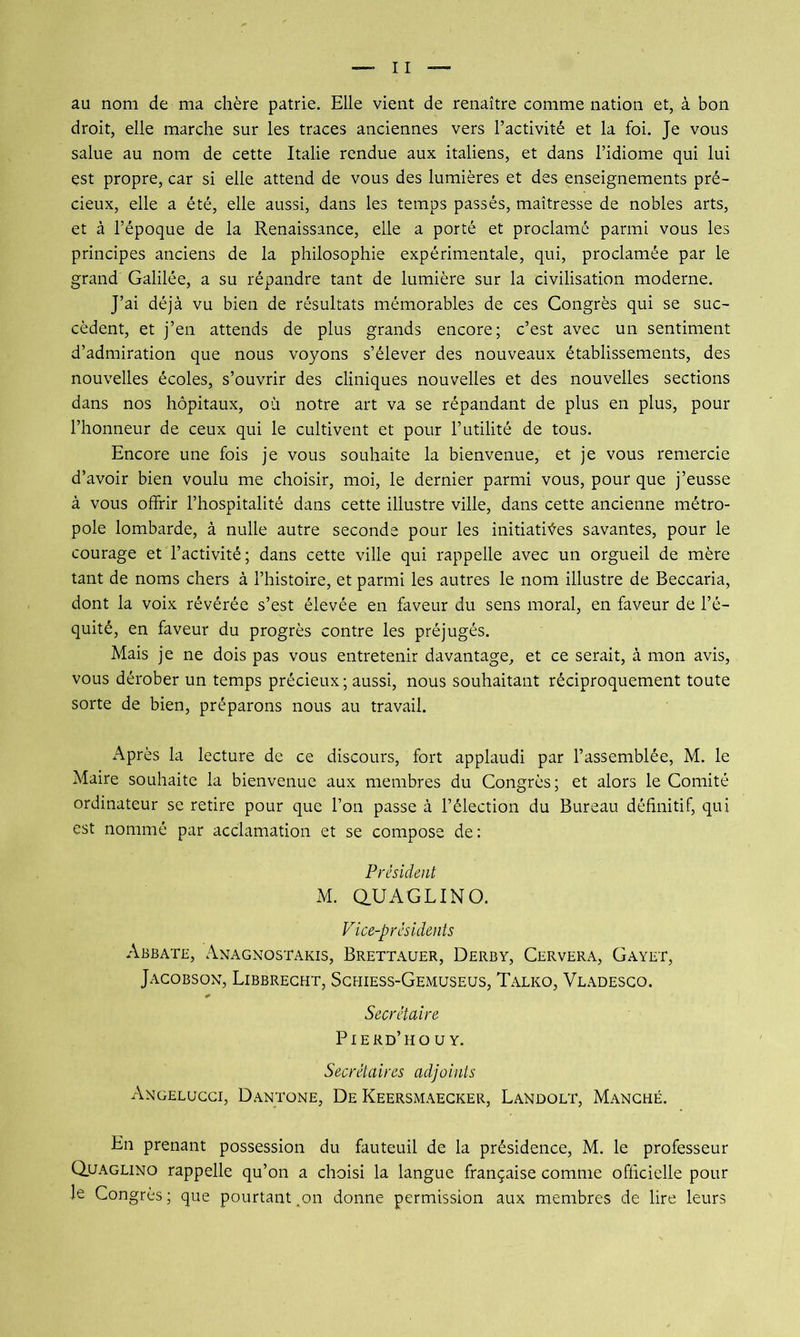 au nom de ma chère patrie. Elle vient de renaître comme nation et, à bon droit, elle marche sur les traces anciennes vers l’activité et la foi. Je vous salue au nom de cette Italie rendue aux italiens, et dans l’idiome qui lui est propre, car si elle attend de vous des lumières et des enseignements pré- cieux, elle a été, elle aussi, dans les temps passés, maîtresse de nobles arts, et à l’époque de la Renaissance, elle a porté et proclamé parmi vous les principes anciens de la philosophie expérimentale, qui, proclamée par le grand Galilée, a su répandre tant de lumière sur la civilisation moderne. J’ai déjà vu bien de résultats mémorables de ces Congrès qui se suc- cèdent, et j’en attends de plus grands encore; c’est avec un sentiment d’admiration que nous voyons s’élever des nouveaux établissements, des nouvelles écoles, s’ouvrir des cliniques nouvelles et des nouvelles sections dans nos hôpitaux, où notre art va se répandant de plus en plus, pour l’honneur de ceux qui le cultivent et pour l’utilité de tous. Encore une fois je vous souhaite la bienvenue, et je vous remercie d’avoir bien voulu me choisir, moi, le dernier parmi vous, pour que j’eusse à vous offrir l’hospitalité dans cette illustre ville, dans cette ancienne métro- pole lombarde, à nulle autre seconde pour les initiatives savantes, pour le courage et l’activité; dans cette ville qui rappelle avec un orgueil de mère tant de noms chers à l’histoire, et parmi les autres le nom illustre de Beccaria, dont la voix révérée s’est élevée en faveur du sens moral, en faveur de l’é- quité, en faveur du progrès contre les préjugés. Mais je ne dois pas vous entretenir davantage, et ce serait, à mon avis, vous dérober un temps précieux; aussi, nous souhaitant réciproquement toute sorte de bien, préparons nous au travail. Après la lecture de ce discours, fort applaudi par l’assemblée, M. le Maire souhaite la bienvenue aux membres du Congrès; et alors le Comité ordinateur se retire pour que l’on passe à l’élection du Bureau définitif, qui est nommé par acclamation et se compose de: Président M. aUAGLINO. Vice-présidents Abbate, Anagnostakis, Brettauer, Derby, Cervera, Cayet, Jacobson, Libbrecht, Sghiess-Gemuseus, Talko, Vladesgo. Secrétaire Pierd’ho U Y. Secrétaires adjoints Angeluggi, D.yntone, De Keersmaecker, Landolt, Manghé. En prenant possession du fauteuil de la présidence, M. le professeur Quaglino rappelle qu’on a choisi la langue française comme officielle pour le Congrès; que pourtant.on donne permission aux membres de lire leurs