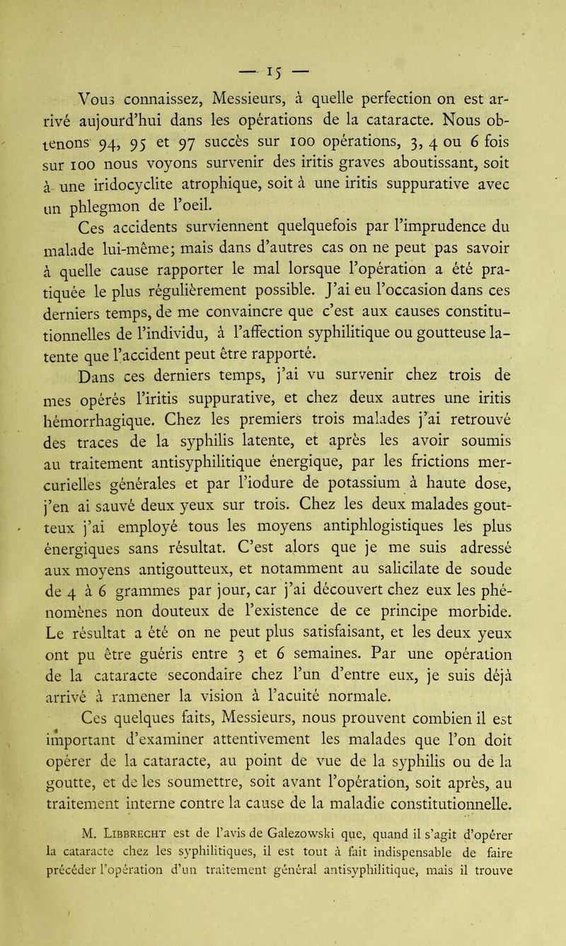 Vous connaissez, Messieurs, à quelle perfection on est ar- rivé aujourd’hui dans les opérations de la cataracte. Nous ob- tenons 94, 95 et 97 succès sur loo opérations, 3, 4 ou 6 fois sur 100 nous voyons survenir des iritis graves aboutissant, soit à- une iridocyclite atrophique, soit à une iritis suppurative avec un phlegmon de l’oeil. Ces accidents surviennent quelquefois par l’imprudence du malade lui-même; mais dans d’autres cas on ne peut pas savoir à quelle cause rapporter le mal lorsque l’opération a été pra- tiquée le plus régulièrement possible. J’ai eu l’occasion dans ces derniers temps, de me convaincre que c’est aux causes constitu- tionnelles de l’individu, à l’affection syphilitique ou goutteuse la- tente que l’accident peut être rapporté. Dans ces derniers temps, j’ai vu survenir chez trois de mes opérés l’iritis suppurative, et chez deux autres une iritis hémorrhagique. Chez les premiers trois malades j’ai retrouvé des traces de la syphilis latente, et après les avoir soumis au traitement antisyphilitique énergique, par les frictions mer- curielles générales et par l’iodure de potassium à haute dose, j’en ai sauvé deux yeux sur trois. Chez les deux malades gout- teux j’ai employé tous les moyens antiphlogistiques les plus énergiques sans résultat. C’est alors que je me suis adressé aux moyens antigoutteux, et notamment au salicilate de soude de 4 à 6 grammes par jour, car j’ai découvert chez eux les phé- nomènes non douteux de l’existence de ce principe morbide. Le résultat a été on ne peut plus satisfaisant, et les deux yeux ont pu être guéris entre 3 et 6 semaines. Par une opération de la cataracte secondaire chez l’un d’entre eux, je suis déjà arrivé à ramener la vision à l’acuité normale. Ces quelques faits. Messieurs, nous prouvent combien il est important d’examiner attentivement les malades que l’on doit opérer de la cataracte, au point de vue de la syphilis ou de la goutte, et de les soumettre, soit avant l’opération, soit après, au traitement interne contre la cause de la maladie constitutionnelle. M. Libbrecht est de l’avis de Galezowski que, quand il s’agit d’opérer la cataracte chez les syphilitiques, il est tout à fait indispensable de faire précéder l’opération d’un traitement général antisyphilitique, mais il trouve