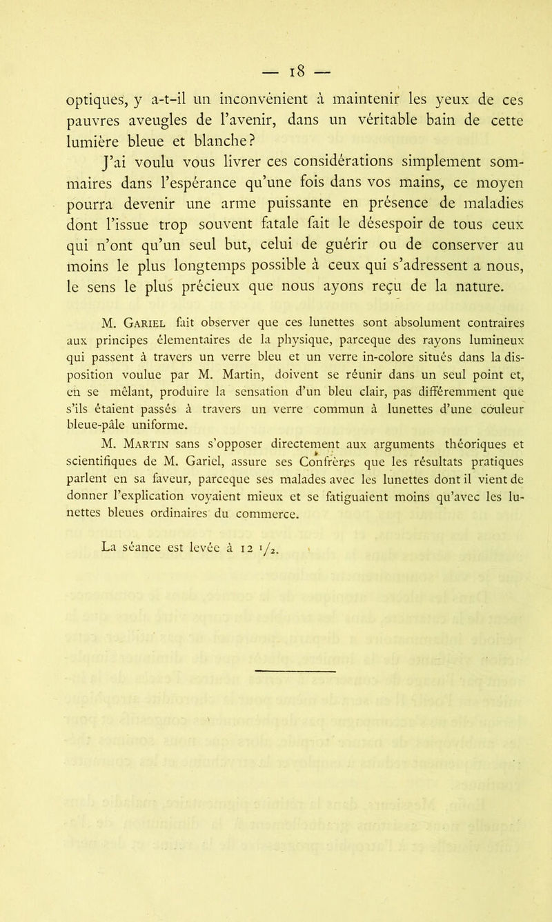 optiques, y a-t-il un inconvénient à maintenir les yeux de ces pauvres aveugles de l’avenir, dans un véritable bain de cette lumière bleue et blanche? J’ai voulu vous livrer ces considérations simplement som- maires dans l’espérance qu’une fois dans vos mains, ce moyen pourra devenir une arme puissante en présence de maladies dont l’issue trop souvent fatale fait le désespoir de tous ceux qui n’ont qu’un seul but, celui de guérir ou de conserver au moins le plus longtemps possible à ceux qui s’adressent a nous, le sens le plus précieux que nous ayons reçu de la nature. M. Gariel iiiit observer que ces lunettes sont absolument contraires aux principes élémentaires de la physique, parceque des rayons lumineux qui passent à travers un verre bleu et un verre in-colore situés dans la dis- position voulue par M. Martin, doivent se réunir dans un seul point et, en se mêlant, produire la sensation d’un bleu clair, pas différemment que s’ils étaient passés à travers un verre commun à lunettes d’une coiffeur bleue-pâle uniforme. M. Martin sans s’opposer directement aux arguments théoriques et scientifiques de M. Gariel, assure ses Confrères que les résultats pratiques parlent en sa faveur, parceque ses malades avec les lunettes dont il vient de donner l’explication voyaient mieux et se fatiguaient moins qu’avec les lu- nettes bleues ordinaires du commerce. La séance est levée à 12 1/2.