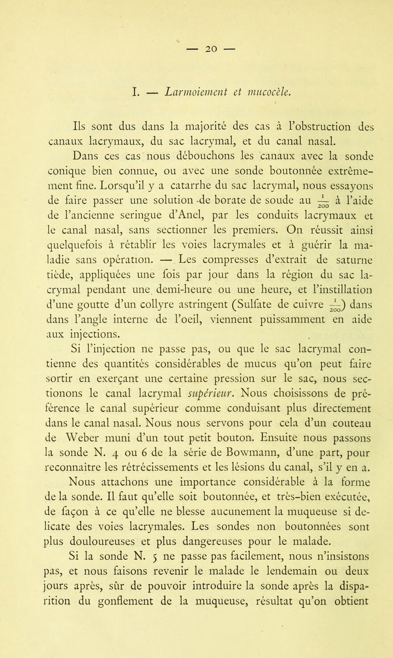 I. — Larmoiement et micocèle. Ils sont dus dans la majorité des cas à l’obstruction des canaux lacrymaux, du sac lacrymal, et du canal nasal. Dans ces cas nous débouchons les canaux avec la sonde conique bien connue, ou avec une sonde boutonnée extrême- ment fine. Lorsqu’il y a catarrhe du sac lacrymal, nous essayons de faire passer une solution -de borate de soude au ~ à l’aide de l’ancienne seringue d’Anel, par les conduits lacrymaux et le canal nasal, sans sectionner les premiers. On réussit ainsi quelquefois à rétablir les voies lacrymales et à guérir la ma- ladie sans opération. — Les compresses d’extrait de saturne tiède, appliquées une fois par jour dans la région du sac la- crymal pendant une. demi-heure ou une heure, et l’instillation d’une goutte d’un collyre astringent (Sulfate de cuivre —') dans dans l’angle interne de l’oeil, viennent puissamment en aide aux injections. Si l’injection ne passe pas, ou que le sac lacrymal con- tienne des quantités considérables de mucus qu’on peut faire sortir en exerçant une certaine pression sur le sac, nous sec- tionons le canal lacrymal supérieur. Nous choisissons de pré- férence le canal supérieur comme conduisant plus directement dans le canal nasal. Nous nous servons pour cela d’un couteau de Weber muni d’un tout petit bouton. Ensuite nous passons la sonde N. 4 ou 6 de la série de Bowmann, d’une part, pour reconnaître les rétrécissements et les lésions du canal, s’il y en a. Nous attachons une importance considérable à la forme de la sonde. Il faut qu’elle soit boutonnée, et très-bien exécutée, de façon à ce qu’elle ne blesse aucunement la muqueuse si dé- licate des voies lacrymales. Les sondes non boutonnées sont plus douloureuses et plus dangereuses pour le malade. Si la sonde N. 5 ne passe pas facilement, nous n’insistons pas, et nous faisons revenir le malade le lendemain ou deux jours après, sûr de pouvoir introduire la sonde après la dispa- rition du gonflement de la muqueuse, résultat qu’on obtient