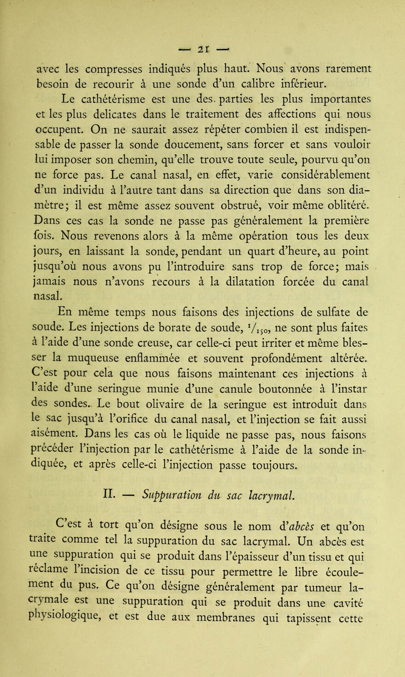 avec les compresses indiqués plus haut. Nous avons rarement besoin de recourir à une sonde d’un calibre inférieur. Le cathétérisme est une des. parties les plus importantes et les plus délicates dans le traitement des affections qui nous occupent. On ne saurait assez répéter combien il est indispen- sable de passer la sonde doucement, sans forcer et sans vouloir lui imposer son chemin, qu’elle trouve toute seule, pourvu qu’on ne force pas. Le canal nasal, en effet, varie considérablement d’un individu à l’autre tant dans sa direction que dans son dia- mètre ; il est même assez souvent obstrué, voir même oblitéré. Dans ces cas la sonde ne passe pas généralement la première fois. Nous revenons alors à la même opération tous les deux jours, en laissant la sonde, pendant un quart d’heure, au point jusqu’où nous avons pu l’introduire sans trop de force; mais jamais nous n’avons recours à la dilatation forcée du canal nasal. En même temps nous faisons des injections de sulfate de soude. Les injections de borate de soude, Viso, ne sont plus faites à l’aide d’une sonde creuse, car celle-ci peut irriter et même bles- ser la muqueuse enflammée et souvent profondément altérée. C’est pour cela que nous faisons maintenant ces injections à l’aide d’une seringue munie d’une canule boutonnée à l’instar des sondes.. Le bout olivaire de la seringue est introduit dans le sac jusqu’à l’orifice du canal nasal, et l’injection se fait aussi aisément. Dans les cas où le liquide ne passe pas, nous faisons précéder l’injection par le cathétérisme à l’aide de la sonde in- diquée, et après celle-ci l’injection passe toujours. IL — Suppuration du sac lacrymal. C est à tort qu’on désigne sous le nom à'abcès et qu’on traite comme tel la suppuration du sac lacrymal. Un abcès est une suppuration qui se produit dans l’épaisseur d’un tissu et qui léclame 1 incision de ce tissu pour permettre le libre écoule- ment du pus. Ce qu’on désigne généralement par tumeur la- crymale est une suppuration qui se produit dans une cavité physiologique, et est due aux membranes qui tapissent cette