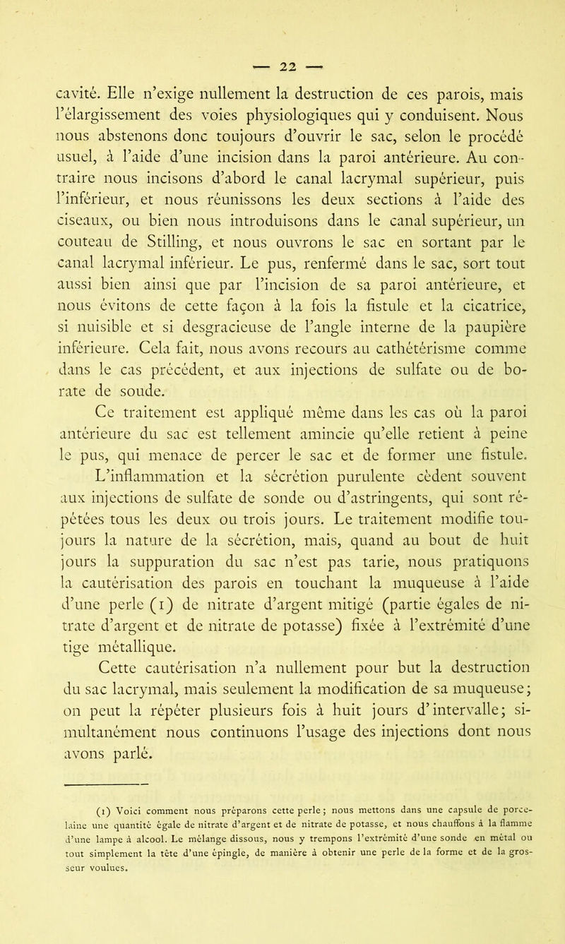 cavité. Elle n’exige nullement la destruction de ces parois, mais l’élargissement des voies physiologiques qui y conduisent. Nous nous abstenons donc toujours d’ouvrir le sac, selon le procédé usuel, à l’aide d’une incision dans la paroi antérieure. Au con- traire nous incisons d’abord le canal lacrymal supérieur, puis l’inférieur, et nous réunissons les deux sections à l’aide des ciseaux, ou bien nous introduisons dans le canal supérieur, un couteau de Stilling, et nous ouvrons le sac en sortant par le canal lacrymal inférieur. Le pus, renfermé dans le sac, sort tout aussi bien ainsi que par l’incision de sa paroi antérieure, et nous évitons de cette façon à la fois la fistule et la cicatrice, si nuisible et si desgracieuse de l’angle interne de la paupière inférieure. Cela fait, nous avons recours au cathétérisme comme dans le cas précédent, et aux injections de sulfate ou de bo- rate de soude. Ce traitement est appliqué même dans les cas où la paroi antérieure du sac est tellement amincie qu’elle retient à peine le pus, qui menace de percer le sac et de former une fistule. L’inflammation et la sécrétion purulente cèdent souvent aux injections de sulfate de sonde ou d’astringents, qui sont ré- pétées tous les deux ou trois jours. Le traitement modifie tou- jours la nature de la sécrétion, mais, quand au bout de huit jours la suppuration du sac n’est pas tarie, nous pratiquons la cautérisation des parois en touchant la muqueuse à l’aide d’une perle (i) de nitrate d’argent mitigé (partie égales de ni- trate d’argent et de nitrate de potasse) fixée à l’extrémité d’une tige métallique. Cette cautérisation n’a nullement pour but la destruction du sac lacrymal, mais seulement la modification de sa muqueuse; on peut la répéter plusieurs fois à huit jours d’intervalle; si- multanément nous continuons l’usage des injections dont nous avons parlé. (i) Voici comment nous préparons cette perle; nous mettons dans une capsule de porce- laine une quantité égale de nitrate d’argent et de nitrate de potasse, et nous chauffous à la flamme d’une lampe à alcool. Le mélange dissous, nous y trempons l’extrémité d’une sonde en métal ou tout simplement la tête d’une épingle, de manière à obtenir une perle de la forme et de la gros- seur voulues.