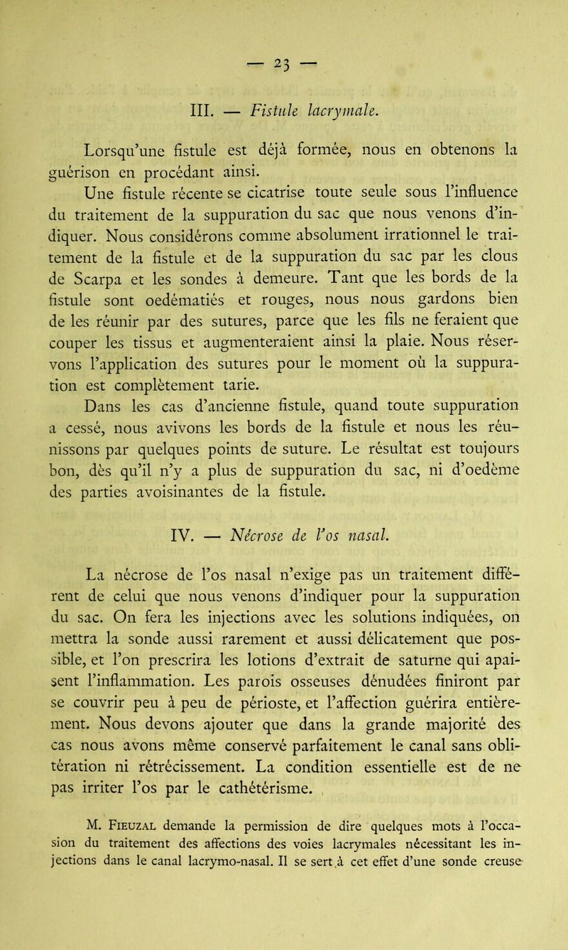III. — Fistule lacrymale. Lorsqu’une fistule est déjà formée, nous en obtenons la guérison en procédant ainsi. Une fistule récente se cicatrise toute seule sous l’influence du traitement de la suppuration du sac que nous venons d’in- diquer. Nous considérons comme absolument irrationnel le trai- tement de la fistule et de la suppuration du sac par les clous de Scarpa et les sondes à demeure. Tant que les bords de la fistule sont oedématiés et rouges, nous nous gardons bien de les réunir par des sutures, parce que les fils ne feraient que couper les tissus et augmenteraient ainsi la plaie. Nous réser- vons l’application des sutures pour le moment où la suppura- tion est complètement tarie. Dans les cas d’ancienne fistule, quand toute suppuration a cessé, nous avivons les bords de la fistule et nous les réu- nissons par quelques points de suture. Le résultat est toujours bon, dès qu’il n’y a plus de suppuration du sac, ni d’oedème des parties avoisinantes de la fistule. IV. — Nécrose de Vos nasal. La nécrose de l’os nasal n’exige pas un traitement diffé- rent de celui que nous venons d’indiquer pour la suppuration du sac. On fera les injections avec les solutions indiquées, on mettra la sonde aussi rarement et aussi délicatement que pos- sible, et l’on prescrira les lotions d’extrait de saturne qui apai- sent l’inflammation. Les parois osseuses dénudées finiront par se couvrir peu à peu de périoste, et l’affection guérira entière- ment. Nous devons ajouter que dans la grande majorité des cas nous avons même conservé parfaitement le canal sans obli- tération ni rétrécissement. La condition essentielle est de ne pas irriter l’os par le cathétérisme. , M. Fieuzal demande la permission de dire quelques mots à l’occa- sion du traitement des affections des voies lacrymales nécessitant les in- jections dans le canal lacrymo-nasal. Il se sert .à cet effet d’une sonde creuse-