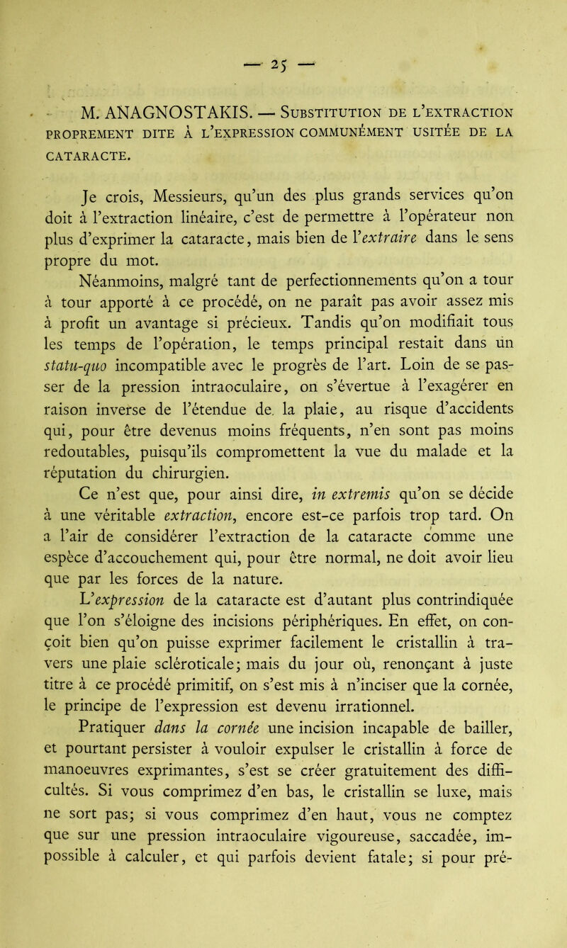 M. ANAGNOSTAKIS. — Substitution de l’extraction PROPREMENT DITE À l’eXPRESSION COMMUNEMENT USITEE DE LA CATARACTE. Je crois, Messieurs, qu’un des plus grands services qu’on doit à l’extraction linéaire, c’est de permettre à l’opérateur non plus d’exprimer la cataracte, mais bien de Y extraire dans le sens propre du mot. Néanmoins, malgré tant de perfectionnements qu’on a tour à tour apporté à ce procédé, on ne paraît pas avoir assez mis à profit un avantage si précieux. Tandis qu’on modifiait tous les temps de l’opération, le temps principal restait dans un statu-quo incompatible avec le progrès de l’art. Loin de se pas- ser de la pression intraoculaire, on s’évertue à l’exagérer en raison inverse de l’étendue de, la plaie, au risque d’accidents qui, pour être devenus moins fréquents, n’en sont pas moins redoutables, puisqu’ils compromettent la vue du malade et la réputation du chirurgien. Ce n’est que, pour ainsi dire, in extremis qu’on se décide à une véritable extraction, encore est-ce parfois trop tard. On a l’air de considérer l’extraction de la cataracte comme une espèce d’accouchement qui, pour être normal, ne doit avoir lieu que par les forces de la nature. U expression de la cataracte est d’autant plus contrindiquée que l’on s’éloigne des incisions périphériques. En effet, on con- çoit bien qu’on puisse exprimer facilement le cristallin à tra- vers une plaie scléroticale; mais du jour où, renonçant à juste titre à ce procédé primitif, on s’est mis à n’inciser que la cornée, le principe de l’expression est devenu irrationnel. Pratiquer dans la cornée une incision incapable de bailler, et pourtant persister à vouloir expulser le cristallin à force de manoeuvres exprimantes, s’est se créer gratuitement des diffi- cultés. Si vous comprimez d’en bas, le cristallin se luxe, mais ne sort pas; si vous comprimez d’en haut,' vous ne comptez que sur une pression intraoculaire vigoureuse, saccadée, im- possible à calculer, et qui parfois devient fatale; si pour pré-