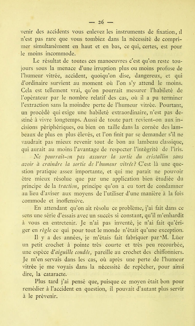 venir des accidents vous enlevez les instruments de fixation, d n’est pas rare que vous tombiez dans la nécessité de compri- mer simultanément en haut et en bas, ce qui, certes, est pour le moins incommode. Le résultat de toutes ces manoeuvres c’est qu’on reste tou- jours sous la menace d’une irruption plus ou moins profuse de l’humeur vitrée, accident, quoiqu’on dise, dangereux, et qui d’ordinaire survient au moment où l’on s’y attend le moins. Cela est tellement vrai, qu’on pourrait mesurer l’habileté de l’opérateur par le nombre relatif des cas, où il a pu terminer l’extraction sans la moindre perte de l’humeur vitrée. Pourtant, un procédé qui exige une habileté extraordinaire, n’est pas de- stiné à vivre longtemps. Aussi de toute part revient-on aux in- cisions périphériques, ou bien on taille dans la cornée des lam- beaux de plus en plus élevés, et l’on finit par se demander s’il ne vaudrait pas mieux revenir tout de bon au lambeau classique, qui aurait au moins l’avantage de respecter l’intégrité de l’iris. Ne pourrait-on pas assurer la sortie du cristallin sans avoir à craindre la sortie de Vhumeur vitrée? C’est là une que- stion pratique assez importante, et qui me parait ne pouvoir être mieux résolue que par une application bien étudiée du principe de la traction, principe qu’on a eu tort de condamner au lieu d’aviser aux moyens de l’utiliser d’une manière à la fois commode et inofîensive. En attendant qu’on ait résolu ce problème, j’ai fait dans ce sens une série d’essais avec un succès si constant, qu’il m’enhardit à vous en entretenir. Je n’ai pas inventé, je n’ai fait qu’éri- ger en règle ce qui pour tout le monde n’était qu’une exception. Il y a des années, je m’étais fait fabriquer par^M. Lüer un petit crochet à pointe très courte et très peu recourbée, une espèce déaiguille coudée, pareille au crochet des chiffonniers. Je m’en servais dans les cas, où après une perte de l’humeur vitrée je me voyais dans la nécessité de repêcher, pour ainsi dire, la cataracte. Plus tard j’ai pensé que, puisque ce moyen était bon pour remédier à l’accident en question, il pouvait d’autant plus servir à le prévenir.