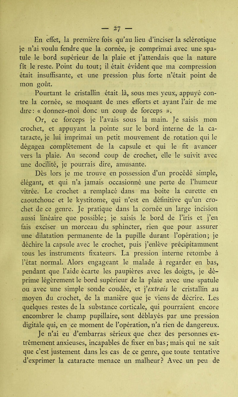 En effet, la première fois qu’au lieu d’inciser la sclérotique je n’ai voulu fendre que la cornée, je comprimai avec une spa- tule le bord supérieur de la plaie et j’attendais que la nature fît le reste. Point du tout; il était évident que ma compression était insuffisante, et une pression plus forte n’était point de mon goût. Pourtant le cristallin était là, sous mes yeux, appuyé con- tre la cornée, se moquant de mes efforts et ayant l’air de me dire: « donnez-moi donc un coup de forceps )). Or, ce forceps je l’avais sous la main. Je saisis mon crochet, et appuyant la pointe sur le bord interne de la ca- taracte, je lui imprimai un petit mouvement de rotation qui le dégagea complètement de la capsule et qui le fit avancer vers la plaie. Au second coup de crochet, elle le suivit avec une docilité, je pourrais dire, amusante. Dès lors je me trouve en possession d’un procédé simple, élégant, et qui n’a jamais occasionné une perte de l’humeur vitrée. Le crochet a remplacé dans ma boite la curette en caoutchouc et le kystitome, qui n’est en définitive qu’un cro- chet de ce genre. Je pratique dans la cornée un large incision aussi linéaire que possible; je saisis le bord de l’iris et j’en fais exciser un morceau du sphincter, rien que pour assurer une dilatation permanente de la pupille durant l’opération; je déchire la capsule avec le crochet, puis j’enlève précipitamment tous les instruments fixateurs. La pression interne retombe à l’état normal. Alors engageant le malade à regarder en bas, pendant que l’aide écarte les paupières avec les doigts, je dé- prime légèrement le bord supérieur de la plaie avec une spatule ou avec une simple sonde coudée, et ] extrais le cristallin au moyen du crochet, de la manière que je viens de décrire. Les quelques restes de la substance corticale, qui pourraient encore encombrer le champ pupillaire, sont déblayés par une pression digitale qui, en ce moment de l’opération, n’a rien de dangereux. Je n’ai eu d’embarras sérieux que chez des personnes ex- trêmement anxieuses, incapables de fixer en bas; mais qui ne sait que c’est justement dans les cas de ce genre, que toute tentative d’exprimer la cataracte menace un malheur? Avec un peu de