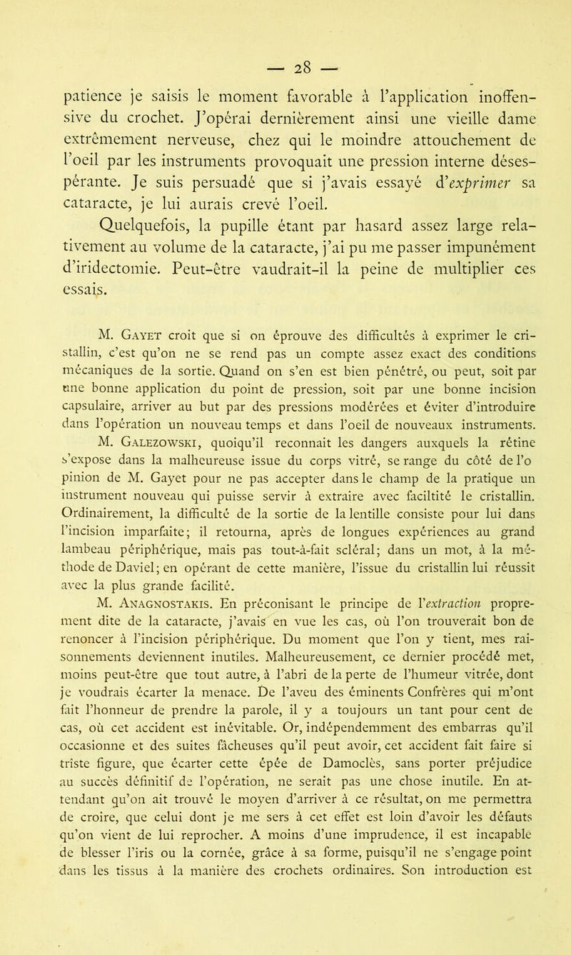 patience je saisis le moment favorable à l’application inolfen- sive du crochet. J’opérai dernièrement ainsi une vieille dame extrêmement nerveuse, chez qui le moindre attouchement de l’oeil par les instruments provoquait une pression interne déses- pérante. Je suis persuadé que si j’avais essayé d'exprimer sa cataracte, je lui aurais crevé l’oeil. Quelquefois, la pupille étant par hasard assez large rela- tivement au volume de la cataracte, j’ai pu me passer impunément d’iridectomie. Peut-être vaudrait-il la peine de multiplier ces essais. M. Gayet croit que si on éprouve des difficultés à exprimer le cri- stallin, c’est qu’on ne se rend pas un compte assez exact des conditions mécaniques de la sortie. Quand on s’en est bien pénétré, ou peut, soit par une bonne application du point de pression, soit par une bonne incision capsulaire, arriver au but par des pressions modérées et éviter d’introduire dans l’opération un nouveau temps et dans l’oeil de nouveaux instruments. M. Galezowski, quoiqu’il reconnaît les dangers auxquels la rétine s’expose dans la malheureuse issue du corps vitré, se range du côté de l’o pinion de M. Gayet pour ne pas accepter dans le champ de la pratique un instrument nouveau qui puisse servir à extraire avec faciltité le cristallin. Ordinairement, la difficulté de la sortie de la lentille consiste pour lui dans l’incision imparfaite; il retourna, après de longues expériences au grand lambeau périphérique, mais pas tout-à-fait scléral; dans un mot, à la mé- thode de Daviel; en opérant de cette manière, l’issue du cristallin lui réussit avec la plus grande facilité. M. Anagnostakis. En préconisant le principe de Vextraction propre- ment dite de la cataracte, j’avais en vue les cas, où l’on trouverait bon de renoncer à l’incision périphérique. Du moment que l’on y tient, mes rai- sonnements deviennent inutiles. Malheureusement, ce dernier procédé met, moins peut-être que tout autre, à l’abri de la perte de l’humeur vitrée, dont je voudrais écarter la menace. De l’aveu des éminents Confrères qui m’ont fàh l’honneur de prendre la parole, il y a toujours un tant pour cent de cas, où cet accident est inévitable. Or, indépendemment des embarras qu’il occasionne et des suites fâcheuses qu’il peut avoir, cet accident fait faire si triste figure, que écarter cette épée de Damoclès, sans porter préjudice au succès définitif de l’opération, ne serait pas une chose inutile. En at- tendant qu’on ait trouvé le moyen d’arriver à ce résultat, on me permettra de croire, que celui dont je me sers à cet effet est loin d’avoir les défauts qu’on vient de lui reprocher. A moins d’une imprudence, il est incapable de blesser l’iris ou la cornée, grâce à sa forme, puisqu’il ne s’engage point dans les tissus à la manière des crochets ordinaires. Son introduction est