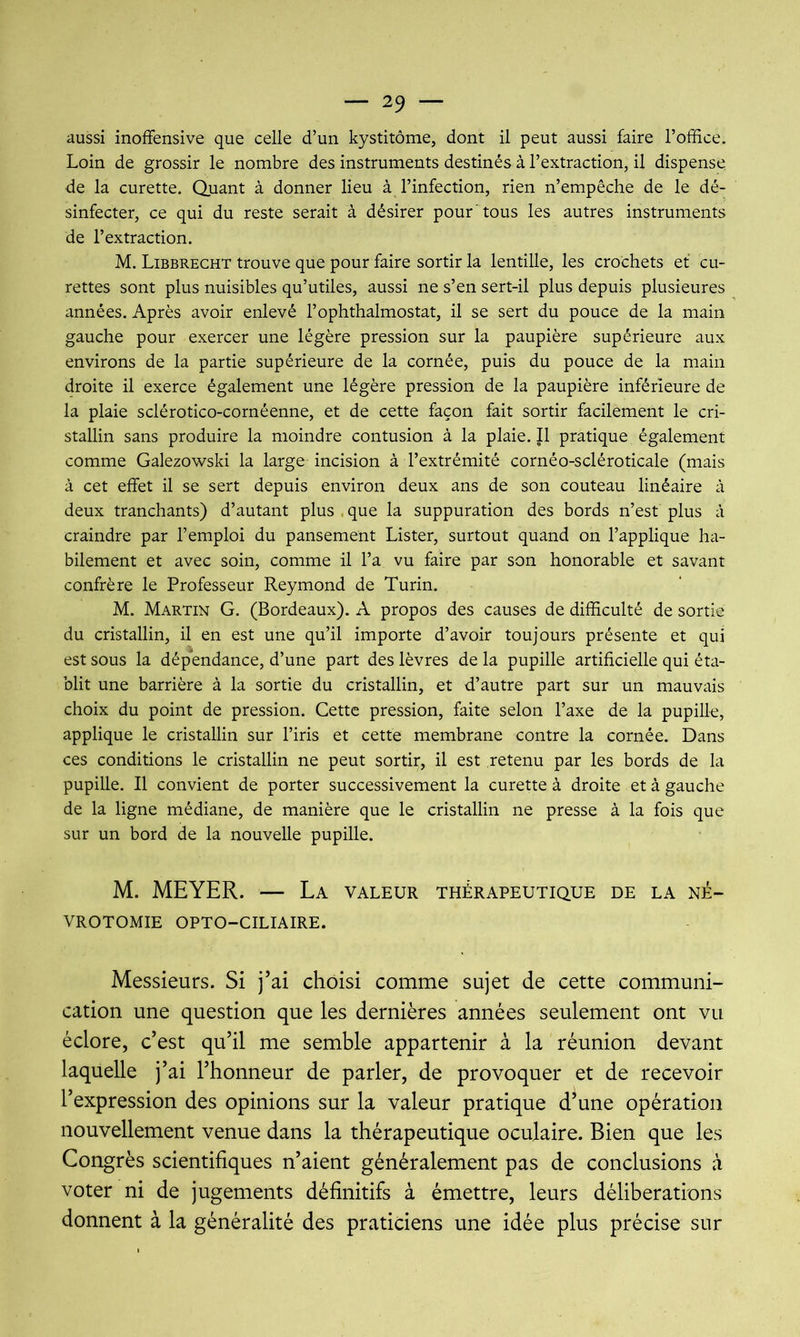 aussi inofFensive que celle d’un kystitôme, dont il peut aussi faire l’office. Loin de grossir le nombre des instruments destinés à l’extraction, il dispense de la curette. Quant à donner lieu à l’infection, rien n’empêche de le dé- sinfecter, ce qui du reste serait à désirer pour'tous les autres instruments de l’extraction. M. Libbrecht trouve que pour faire sortir la lentille, les crochets et cu- rettes sont plus nuisibles qu’utiles, aussi ne s’en sert-il plus depuis plusieures années. Après avoir enlevé l’ophthalmostat, il se sert du pouce de la main gauche pour exercer une légère pression sur la paupière supérieure aux environs de la partie supérieure de la cornée, puis du pouce de la main droite il exerce également une légère pression de la paupière inférieure de la plaie sclérotico-cornéenne, et de cette façon fait sortir facilement le cri- stallin sans produire la moindre contusion à la plaie. Il pratique également comme Galezowski la large incision à l’extrémité cornéo-scléroticale (mais à cet effet il se sert depuis environ deux ans de son couteau linéaire à deux tranchants) d’autant plus . que la suppuration des bords n’est plus à craindre par l’emploi du pansement Lister, surtout quand on l’applique ha- bilement et avec soin, comme il l’a vu faire par son honorable et savant confrère le Professeur Reymond de Turin. M. Martin G. (Bordeaux). A propos des causes de difficulté de sortie du cristallin, il en est une qu’il importe d’avoir toujours présente et qui est sous la dépendance, d’une part des lèvres de la pupille artificielle qui éta- blit une barrière à la sortie du cristallin, et d’autre part sur un mauvais choix du point de pression. Cette pression, faite selon l’axe de la pupille, applique le cristallin sur l’iris et cette membrane contre la cornée. Dans ces conditions le cristallin ne peut sortir, il est retenu par les bords de la pupille. Il convient de porter successivement la curette à droite et à gauche de la ligne médiane, de manière que le cristallin ne presse à la fois que sur un bord de la nouvelle pupille. M. MEYER. — La valeur thérapeutique de la né- vrotomie OPTO-CILIAIRE. Messieurs. Si j’ai choisi comme sujet de cette communi- cation une question que les dernières années seulement ont vu éclore, c’est qu’il me semble appartenir à la réunion devant laquelle j’ai l’honneur de parler, de provoquer et de recevoir l’expression des opinions sur la valeur pratique d’une opération nouvellement venue dans la thérapeutique oculaire. Bien que les Congrès scientifiques n’aient généralement pas de conclusions à voter ni de jugements définitifs à émettre, leurs délibérations donnent à la généralité des praticiens une idée plus précise sur