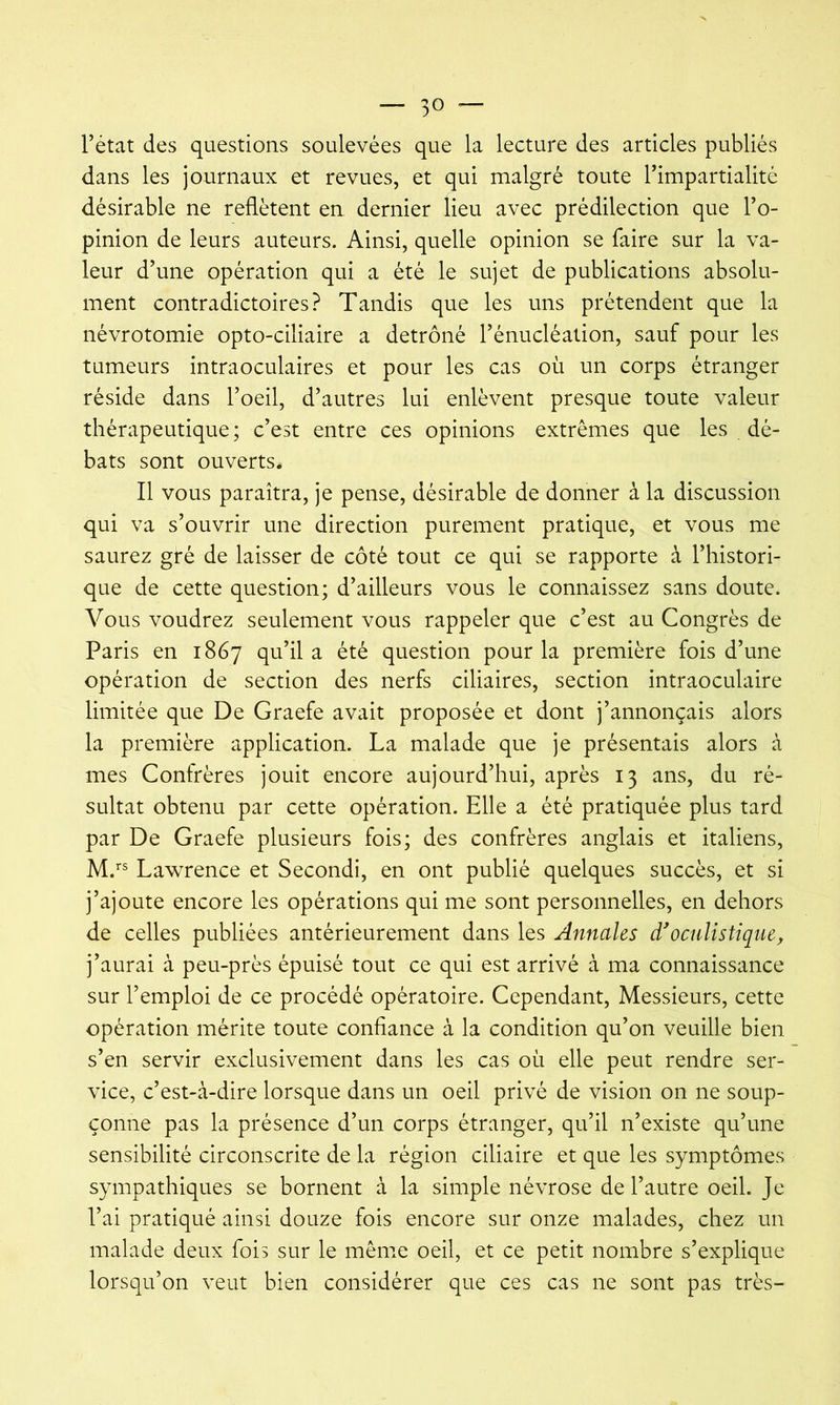 l’état des questions soulevées que la lecture des articles publiés dans les journaux et revues, et qui malgré toute l’impartialité désirable ne reflètent en dernier lieu avec prédilection que l’o- pinion de leurs auteurs. Ainsi, quelle opinion se faire sur la va- leur d’une opération qui a été le sujet de publications absolu- ment contradictoires? Tandis que les uns prétendent que la névrotomie opto-ciliaire a détrôné l’énucléation, sauf pour les tumeurs intraoculaires et pour les cas où un corps étranger réside dans l’oeil, d’autres lui enlèvent presque toute valeur thérapeutique ; c’est entre ces opinions extrêmes que les dé- bats sont ouverts* Il vous paraîtra, je pense, désirable de donner à la discussion qui va s’ouvrir une direction purement pratique, et vous me saurez gré de laisser de côté tout ce qui se rapporte à l’histori- que de cette question; d’ailleurs vous le connaissez sans doute. Vous voudrez seulement vous rappeler que c’est au Congrès de Paris en 1867 qu’il a été question pour la première fois d’une opération de section des nerfs ciliaires, section intraoculaire limitée que De Graefe avait proposée et dont j’annonçais alors la première application. La malade que je présentais alors à mes Confrères jouit encore aujourd’hui, après 13 ans, du ré- sultat obtenu par cette opération. Elle a été pratiquée plus tard par De Graefe plusieurs fois; des confrères anglais et italiens, M.’^ Lawrence et Secondi, en ont publié quelques succès, et si j’ajoute encore les opérations qui me sont personnelles, en dehors de celles publiées antérieurement dans les Annales d'oculistique, j’aurai à peu-près épuisé tout ce qui est arrivé à ma connaissance sur l’emploi de ce procédé opératoire. Cependant, Messieurs, cette opération mérite toute confiance à la condition qu’on veuille bien s’en servir exclusivement dans les cas où elle peut rendre ser- vice, c’est-à-dire lorsque dans un oeil privé de vision on ne soup- çonne pas la présence d’un corps étranger, qu’il n’existe qu’une sensibilité circonscrite de la région ciliaire et que les symptômes sympathiques se bornent à la simple névrose de l’autre oeil. Je l’ai pratiqué ainsi douze fois encore sur onze malades, chez un malade deux fois sur le même oeil, et ce petit nombre s’explique lorsqu’on veut bien considérer que ces cas ne sont pas très-