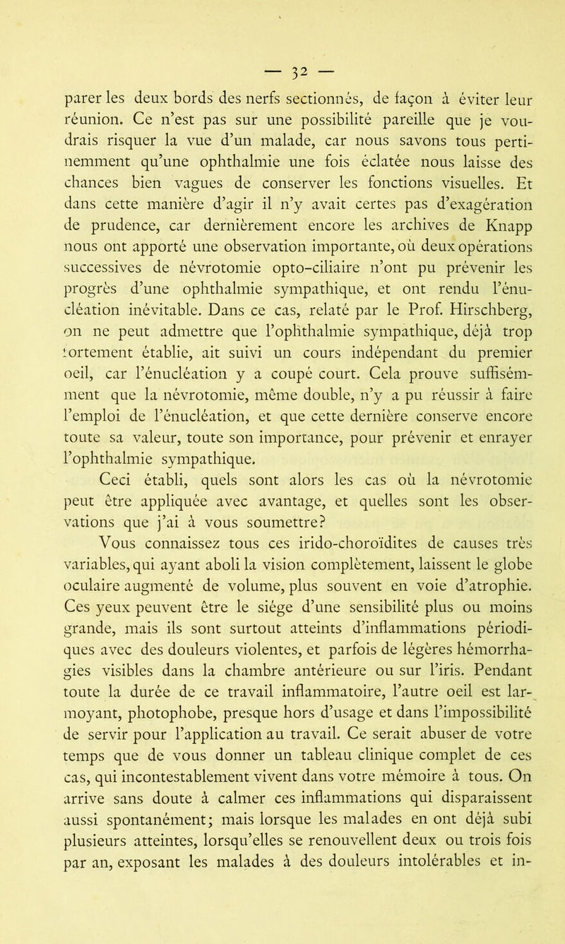 parer les deux bords des nerfs sectionnés, de façon à éviter leur réunion. Ce n’est pas sur une possibilité pareille que je vou- drais risquer la vue d’un malade, car nous savons tous perti- nemment qu’une ophthalmie une fois éclatée nous laisse des chances bien vagues de conserver les fonctions visuelles. Et dans cette manière d’agir il n’y avait certes pas d’exagération de prudence, car dernièrement encore les archives de Knapp nous ont apporté une observation importante, où deux opérations successives de névrotomie opto-ciliaire n’ont pu prévenir les progrès d’une ophthalmie sympathique, et ont rendu l’énu- cléation inévitable. Dans ce cas, relaté par le Prof. Hirschberg, on ne peut admettre que l’ophthalmie sympathique, déjà trop lortement établie, ait suivi un cours indépendant du premier oeil, car l’énucléation y a coupé court. Cela prouve suffisém- ment que la névrotomie, même double, n’y a pu réussir à faire l’emploi de l’énucléation, et que cette dernière conserve encore toute sa valeur, toute son importance, pour prévenir et enrayer l’ophthalmie sympathique. Ceci établi, quels sont alors les cas où la névrotomie peut être appliquée avec avantage, et quelles sont les obser- vations que j’ai à vous soumettre? Vous connaissez tous ces irido-choroïdites de causes très variables, qui ayant aboli la vision complètement, laissent le globe oculaire augmenté de volume, plus souvent en voie d’atrophie. Ces yeux peuvent être le siège d’une sensibilité plus ou moins grande, mais ils sont surtout atteints d’inflammations périodi- ques avec des douleurs violentes, et parfois de légères hémorrha- gies visibles dans la chambre antérieure ou sur l’iris. Pendant toute la durée de ce travail inflammatoire, l’autre oeil est lar- moyant, photophobe, presque hors d’usage et dans l’impossibilité de servir pour l’application au travail. Ce serait abuser de votre temps que de vous donner un tableau clinique complet de ces cas, qui incontestablement vivent dans votre mémoire à tous. On arrive sans doute à calmer ces inflammations qui disparaissent aussi spontanément; mais lorsque les malades en ont déjà subi plusieurs atteintes, lorsqu’elles se renouvellent deux ou trois fois par an, exposant les malades à des douleurs intolérables et in-