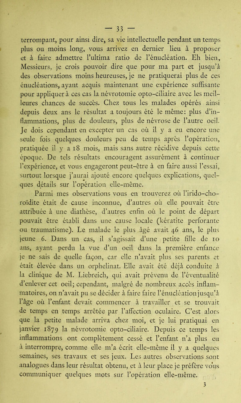 terrompant, pour ainsi dire, sa vie intellectuelle pendant un temps plus ou moins long, vous arrivez en dernier lieu à proposer et cà faire admettre Tultima ratio de Ténucléation. Eh bien. Messieurs, je crois pouvoir dire que pour ma part et jusqu’à des observations moins heureuses, je ne pratiquerai plus de ces énucléations, ayant acquis maintenant une expérience suffisante pour appliquer à ces cas la névrotomie opto-ciliaire avec les meil- leures chances de succès. Chez tous les malades opérés ainsi depuis deux ans le résultat a toujours été le même: plus d’in- flammations, plus de douleurs, plus de névrose de l’autre oeil. Je dois cependant en excepter un cas où il y a eu encore une seule fois quelques douleurs peu de temps après l’opération, pratiquée il y a i8 mois, mais sans autre récidive depuis cette époque. De tels résultats encouragent assurément à continuer l’expérience, et vous engageront peut-être à en faire aussi l’essai, surtout lorsque j’aurai ajouté encore quelques explications, quel- ques détails sur l’opération elle-même. Parmi mes observations vous en trouverez où l’irido-cho- roïdite était de cause inconnue, d’autres où elle pouvait être attribuée à une diathèse, d’autres enfin où le point de départ pouvait être établi dans une cause locale (kératite perforante ou traumatisme). Le malade le plus âgé avait 46 ans, le plus jeune 6. Dans un cas, il s’agissait d’une petite fille de 10 ans, ayant perdu la vue d’un oeil dans la première enfance je ne sais de quelle façon, car elle n’avait plus ses parents et était élevée dans un orphelinat. Elle avait été déjà conduite à la clinique de M. Liebreich, qui avait prévenu de l’éventualité d’enlever cet oeil; cependant, malgré de nombreux accès inflam- matoires, on n’avait pu se décider à faire faire l’énucléation jusqu’à l’âge où l’enfant devait commencer à travailler et se trouvait de temps en temps arrêtée par l’aflection oculaire. C’est alors que la petite malade arriva chez moi, et je lui pratiquai en janvier 1879 la névrotomie opto-ciliaire. Depuis ce temps les inflammations ont complètement cessé et l’enfant n’a plus eu à interrompre, comme elle m’a écrit elle-même il y a quelques semaines, ses travaux et ses jeux. Les autres observations sont analogues dans leur résultat obtenu, et à leur place je préfère vous communiquer quelques mots sur l’opération elle-même. 3