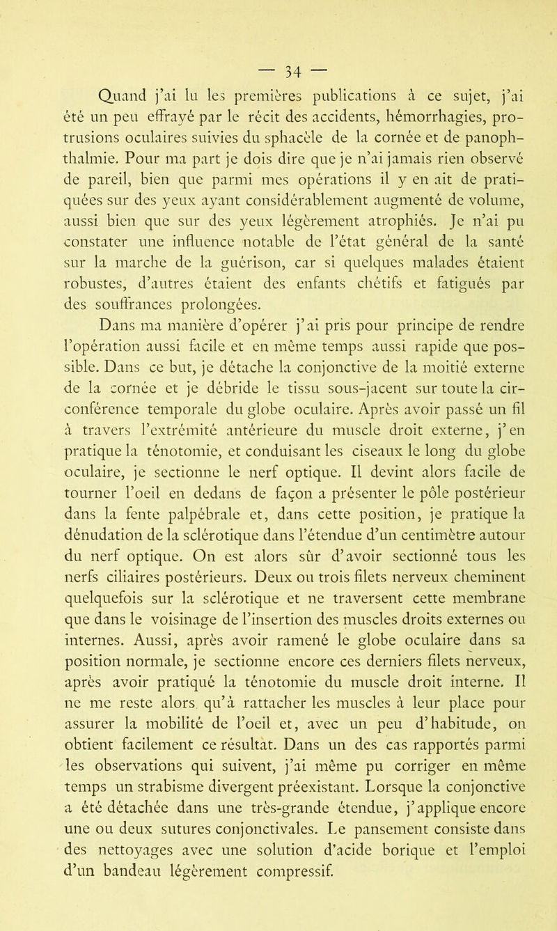 Quand j’ai lu les premières publications à ce sujet, j’ai été un peu effrayé par le récit des accidents, hémorrhagies, pro- trusions oculaires suivies du sphacèle de la cornée et de panoph- thalmie. Pour ma part je dois dire que je n’ai jamais rien observé de pareil, bien que parmi mes opérations il y en ait de prati- quées sur des yeux ayant considérablement augmenté de volume, aussi bien que sur des yeux légèrement atrophiés. Je n’ai pu constater une influence 'notable de l’état général de la santé sur la marche de la guérison, car si quelques malades étaient robustes, d’autres étaient des enfants chétifs et fatigués par des souftrances prolongées. Dans ma manière d’opérer j’ai pris pour principe de rendre l’opération aussi flicile et en même temps aussi rapide que pos- sible. Dans ce but, je détache la conjonctive de la moitié externe de la cornée et je débride le tissu sous-jacent sur toute la cir- conférence temporale du globe oculaire. Après avoir passé un fil à travers l’extrémité antérieure du muscle droit externe, j’en pratique la ténotomie, et conduisant les ciseaux le long du globe oculaire, je sectionne le nerf optique. Il devint alors facile de tourner l’oeil en dedans de façon a présenter le pôle postérieur dans la fente palpébrale et, dans cette position, je pratique la dénudation de la sclérotique dans l’étendue d’un centimètre autour du nerf optique. On est alors sûr d’avoir sectionné tous les nerfs ciliaires postérieurs. Deux ou trois filets nerveux cheminent quelquefois sur la sclérotique et ne traversent cette membrane que dans le voisinage de l’insertion des muscles droits externes ou internes. Aussi, après avoir ramené le globe oculaire dans sa position normale, je sectionne encore ces derniers filets nerveux, après avoir pratiqué la ténotomie du muscle droit interne. Il ne me reste alors, qu’à rattacher les muscles à leur place pour assurer la mobilité de l’oeil et, avec un peu d’habitude, on obtient facilement ce résultat. Dans un des cas rapportés parmi les observations qui suivent, j’ai même pu corriger en même temps un strabisme divergent préexistant. Lorsque la conjonctive a été détachée dans une très-grande étendue, j’applique encore une ou deux sutures conjonctivales. Le pansement consiste dans des nettoyages avec une solution d’acide borique et l’emploi d’un bandeau légèrement compressif