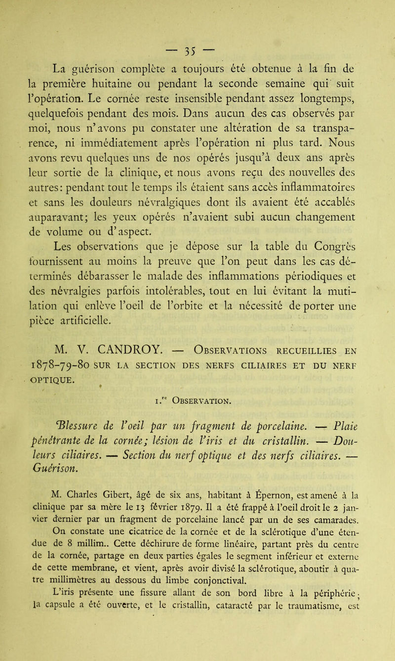 La guérison complète a toujours été obtenue à la fin de la première huitaine ou pendant la seconde semaine qui' suit l’opération. Le cornée reste insensible pendant assez longtemps, quelquefois pendant des mois. Dans aucun des cas observés par moi, nous n’ avons pu constater une altération de sa transpa- rence, ni immédiatement après l’opération ni plus tard. Nous avons revu quelques uns de nos opérés jusqu’à deux ans après leur sortie de la clinique, et nous avons reçu des nouvelles des autres : pendant tout le temps ils étaient sans accès inflammatoires et sans les douleurs névralgiques dont ils avaient été accablés auparavant; les yeux opérés n’avaient subi aucun changement de volume ou d’aspect. Les observations que je dépose sur la table du Congrès fournissent au moins la preuve que l’on peut dans les cas dé- terminés débarasser le malade des inflammations périodiques et des névralgies parfois intolérables, tout en lui évitant la muti- lation qui enlève l’oeil de l’orbite et la nécessité de porter une pièce artificielle. M. V. CANDROY. — Observations recueillies en 1878-79-80 SUR LA SECTION DES NERFS CILIAIRES ET DU NERF OPTIQUE. ^ IObservation. blessure de Voeil par un fragment de porcelaine. — Plaie pénétrante de la cornée; lésion de Viris et du cristallin. — Dou- leurs ciliaires. — Section du nerf optique et des nerfs ciliaires. — Guérison. M. Charles Gibert, âgé de six ans, habitant à Épernon, est amené à la clinique par sa mère le 13 février 1879. Il a été frappé à l’oeil droit le 2 jan- vier dernier par un fragment de porcelaine lancé par un de ses camarades. On constate une cicatrice de la cornée et de la sclérotique d’une éten- due de 8 millim.. Cette déchirure de forme linéaire, partant près du centre de la cornée, partage en deux parties égales le segment inférieur et externe de cette membrane, et vient, après avoir divisé la sclérotique, aboutir à qua- tre millimètres au dessous du limbe conjonctival. L’iris présente une fissure allant de son bord libre à la périphérie- la capsule a été ouverte, et le cristallin, cataracté par le traumatisme, est