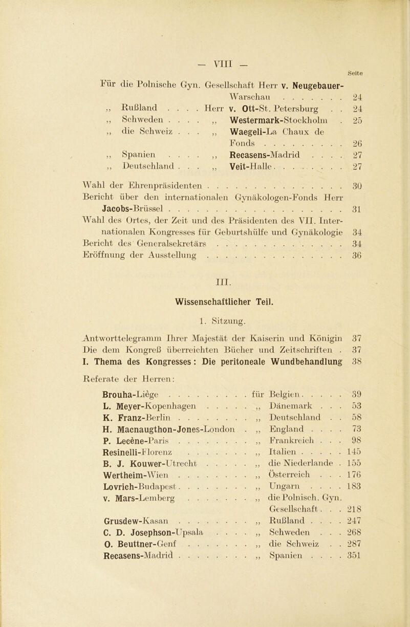 Seite Für die Polnische Gyn. Gesellschaft Herr v. Neugebauer- ,, Rußland .... Heri „ Schweden .... „ ,, die Schweiz ... ,, ,, Spanien .... ,, ,, Deutschland ... Warschau 24 V. Ott-St. Petersburg . . 24 Westermark-Stockholm . 25 Waegeli-La Chaux de Fonds 26 Recasens-Madrid .... 27 Veit-Halle 27 Wahl der Ehrenpräsidenten 30 Bericht über den internationalen Gynäkologen-Fonds Herr Jacobs-Brüssel 31 Wahl des Ortes, der Zeit und des Präsidenten des VII. Inter- nationalen Kongresses für Geburtshülfe und Gynäkologie 34 Bericht des ' Generalsekretärs 34 Eröffnung der Ausstellung 36 III. Wissenschaftlicher Teil. 1. Sitzung. Antworttelegramm Ihrer Majestät der Kaiserin und Königin 37 Die dem Kongreß überreichten Bücher und Zeitschriften . 37 I. Thema des Kongresses : Die peritoneale Wundbehandlung 38 Referate der Herren: Brouha-Liege . für Belgien 39 L. Meyer-Kopenhagen .... • j ? Dänemark . . . 53 K. Franz-Berlin Deutschland . . 58 H. Macnaugthon-Jones-London • ? ? England .... 73 P. Lecene-Paris Frankreich . . . 98 Resinelli-i lorenz Italien 145 B. J. Kouwer-Utrecht .... • ? j die Niederlande . 155 Wertheim-Wien Österreich . . . 176 Lovrich-Budapest Ungarn .... 183 v. Mars-Lemberg die Polnisch. Gyn. Gesellschaft. . . 218 Grusdew-Kasan Rußland .... 247 C. D. Josephson-Fpsala . . . • 5> Schweden . . . 268 0. Beuttner-Genf die Schweiz . . 287 Recasens-Madrid Spanien .... 351