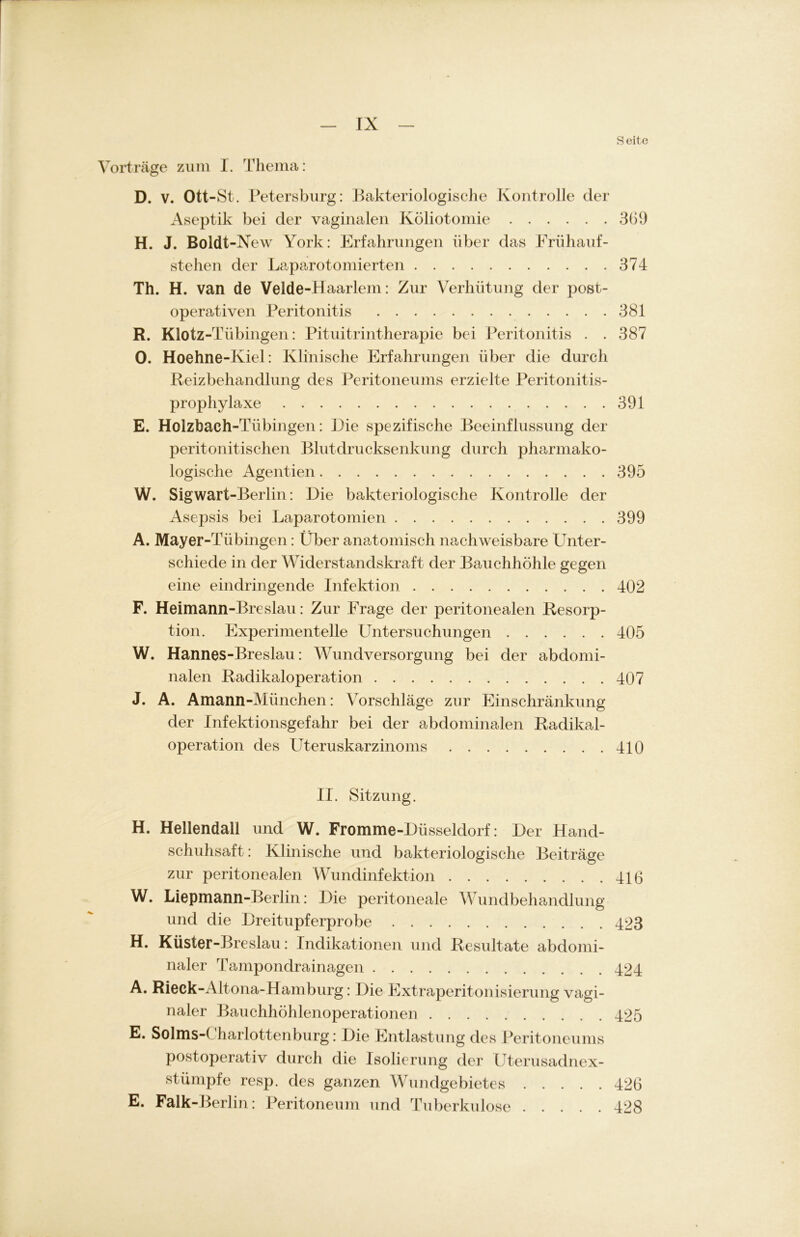 Seite Vorträge zum I. Thema: D. v. Ott-St. Petersburg: Bakteriologische Kontrolle der Aseptik bei der vaginalen Köliotomie 369 H. J. Boldt-New York: Erfahrungen über das Frühauf- stelien der Laparotomierten 374 Th. H. van de Velde-Haarlem: Zur Verhütung der post- operativen Peritonitis 381 R. Klotz-Tübingen: Pituitrintherapie bei Peritonitis . . 387 0. Hoehne-Kiel: Klinische Erfahrungen über die durch Reizbehandlung des Peritoneums erzielte Peritonitis- prophylaxe 391 E. Holzbach-Tübingen: Eie spezifische Beeinflussung der peritonitischen Blutdrucksenkung durch pharmako- logische Agentien 395 W. Sigwart -Berlin: Eie bakteriologische Kontrolle der Asepsis bei Laparotomien 399 A. Mayer-Tübingen: Über anatomisch nachweisbare Unter- schiede in der Widerstandskraft der Bauchhöhle gegen eine eindringende Infektion 402 F. Heimann-Breslau: Zur Frage der peritonealen Resorp- tion. Experimentelle Untersuchungen 405 W. Hannes-Breslau: Wundversorgung bei der abdomi- nalen Radikaloperation 407 J. A. Amann-München: Vorschläge zur Einschränkung der Infektionsgefahr bei der abdominalen Radikal- operation des üteruskarzinoms 410 II. Sitzung. H. Hellendali und W. Fromme-Büsseldorf: Eer Hand- schuhsaft : Klinische und bakteriologische Beiträge zur peritonealen Wundinfektion 416 W. Liepmann-Berlin: Eie peritoneale Wundbehandlung und die Ereitupferprobe 423 H. Küster-Breslau: Indikationen und Resultate abdomi- naler Tampondrainagen 424 A. Rieck-Altona-Hamburg: Eie Extraperitonisierung vagi- naler Bauchhöhlenoperationen 425 E. Solms-1 harlottenburg: Eie Entlastung des Peritoneums postoperativ durch die Isolierung der Uterusadnex- stümpfe resp. des ganzen Wundgebietes 426 E. Falk-Berlin: Peritoneum und Tuberkulose 428