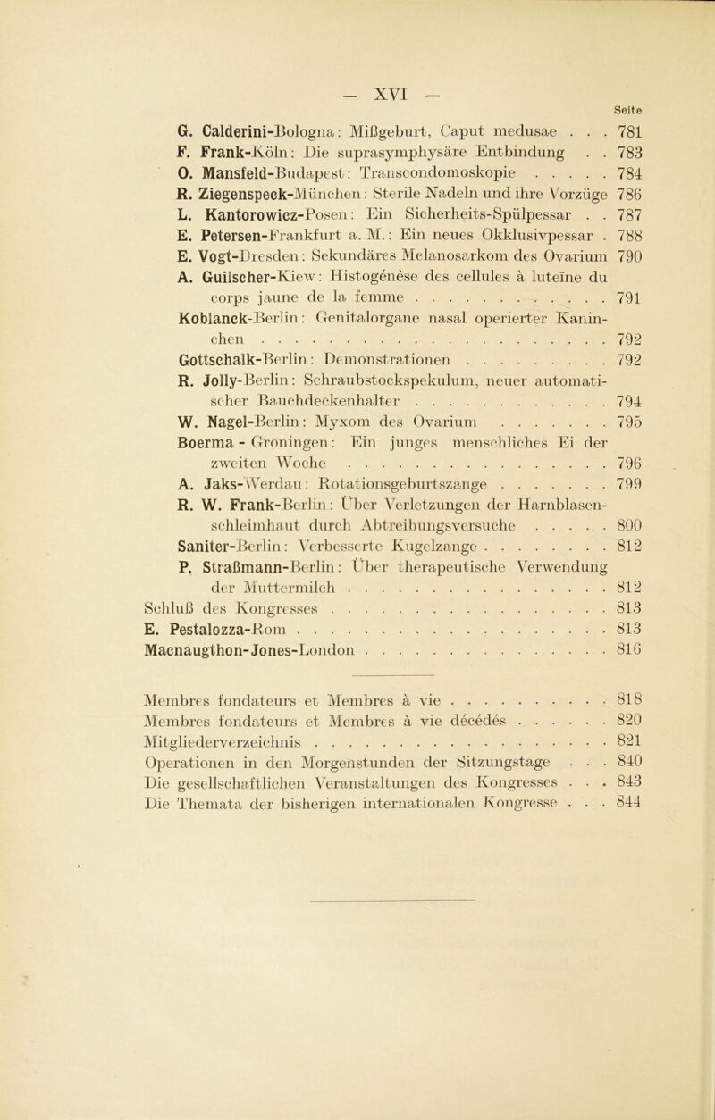 Seite G. Calderini-Bologna: Mißgeburt, Caput medusae . . . 781 F. Frank-Köln: Die suprasymphysäre Entbindung . . 783 0. Mansfeld-Budapest: Transcondomoskopie 784 R. Ziegenspeek-Muiicheri: Sterile Nadeln und ihre Vorzüge 786 L. Kantorowicz-Posen: Ein Sicherheit^-Spülpessar . . 787 E. Petersen-Frankfurt a. M.: Ein neues Okklusivpessar . 788 E. Vogt-Dresden: Sekundäres Melanosarkom des Ovarium 790 A. Guilscher-Kiew: Histogenese des cellules ä luteine du corps jaune de la femme 791 Koblanck-Berlin: Genitalorgane nasal operierter Kanin- chen 792 Gottschalk-Berlin: Demonstrationen 792 R. Jolly-Berlin: Schraubstockspekulum, neuer automati- scher Bauchdeckenhalter 794 W. Nagel -Berlin: Myxom des Ovarium 795 Boerma - Groningen: Ein junges menschliches Ei der zweiten Woche 796 A. Jaks-Werdau: Botationsgeburtszange 799 R. W. Frank-Berlin: Über Verletzungen der Harnblasen- schleimhaut durch Abtreibungsversuche 800 Saniter-Berlin: Verbesserte Kugelzange 812 P. Straßmann-Berlin: Über therapeutische Verwendung der Muttermilch 812 Schluß des Kongresses 813 E. Pestalozza-Bom 813 Macnaugthon-Jones-London 816 Membres fonclateurs et Membres ä vie 818 Membres fondateurs et Membres ä vie decedes 820 Mitgliederverzeichnis 821 Operationen in den Morgenstunden der Sitzungstage . . . 840 Die gesellschaftlichen Veranstaltungen des Kongresses . . . 843 Die Themata der bisherigen internationalen Kongresse . . . 844