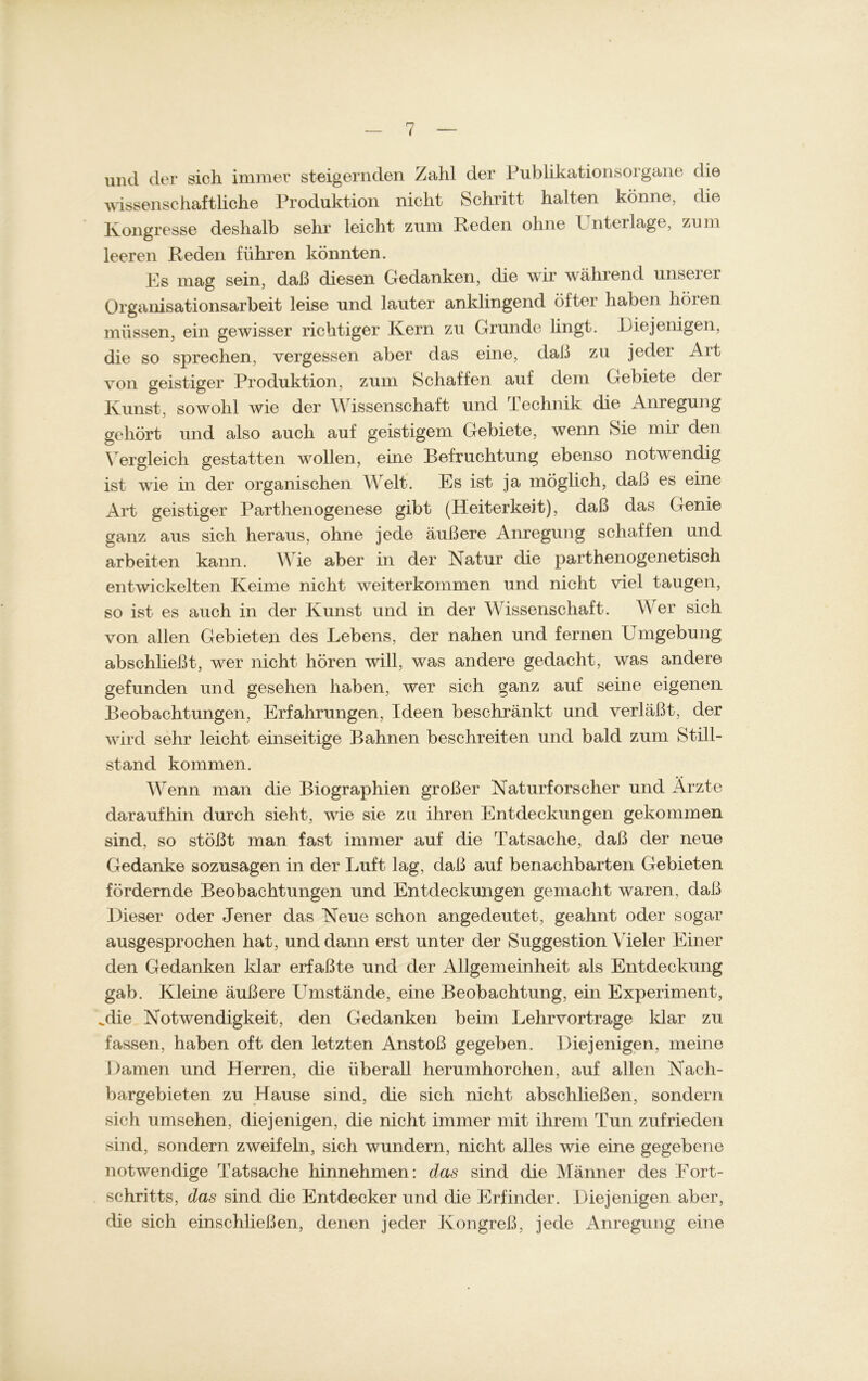 und der sich immer steigernden Zahl der Publikationsorgane die wissenschaftliche Produktion nicht Schritt halten könne, die Kongresse deshalb sehr leicht zum Reden ohne Unterlage, zum leeren Reden führen könnten. Es mag sein, daß diesen Gedanken, die wir während unseier Organisationsarbeit leise und lauter anklingend öfter haben hören müssen, ein gewisser richtiger Kern zu Grunde lingt. Eiejeiligen, die so sprechen, vergessen aber das eine, daß zu jeder Art von geistiger Produktion, zum Schaffen auf dem Gebiete der Kunst, sowohl wie der Wissenschaft und Technik die Anregung gehört und also auch auf geistigem Gebiete, wenn Sie mir den Vergleich gestatten wollen, eine Befruchtung ebenso notwendig ist wie in der organischen Welt. Es ist ja möglich, daß es eine Art geistiger Parthenogenese gibt (Heiterkeit), daß das Genie ganz aus sich heraus, ohne jede äußere Anregung schaffen und arbeiten kann. Wie aber in der Natur die parthenogenetisch entwickelten Keime nicht weiterkommen und nicht viel taugen, so ist es auch in der Kunst und in der Wissenschaft. Wer sich von allen Gebieten des Lebens, der nahen und fernen Umgebung abschließt, wer nicht hören will, was andere gedacht, was andere gefunden und gesehen haben, wer sich ganz auf seine eigenen Beobachtungen, Erfahrungen, Ideen beschränkt und verläßt, der wird sehr leicht einseitige Bahnen beschreiten und bald zum Still- stand kommen. Wenn man die Biographien großer Naturforscher und Ärzte daraufhin durch sieht, wie sie zu ihren Entdeckungen gekommen sind, so stößt man fast immer auf die Tatsache, daß der neue Gedanke sozusagen in der Luft lag, daß auf benachbarten Gebieten fördernde Beobachtungen und Entdeckungen gemacht waren, daß Dieser oder Jener das Neue schon angedeutet, geahnt oder sogar ausgesprochen hat, und dann erst unter der Suggestion Weier Einer den Gedanken klar erfaßte und der Allgemeinheit als Entdeckung gab. Kleine äußere Umstände, eine Beobachtung, ein Experiment, Mie Notwendigkeit, den Gedanken beim Lehrvortrage klar zu fassen, haben oft den letzten Anstoß gegeben. Diejenigen, meine Damen und Herren, die überall herumhorchen, auf allen Nach- bargebieten zu Hause sind, die sich nicht abschließen, sondern sieh umsehen, diejenigen, die nicht immer mit ihrem Tun zufrieden sind, sondern zweifeln, sich wundern, nicht alles wie eine gegebene notwendige Tatsache hinnehmen: das sind die Männer des Fort- schritts, das sind die Entdecker und die Erfinder. Diejenigen aber, die sich einschließen, denen jeder Kongreß, jede Anregung eine