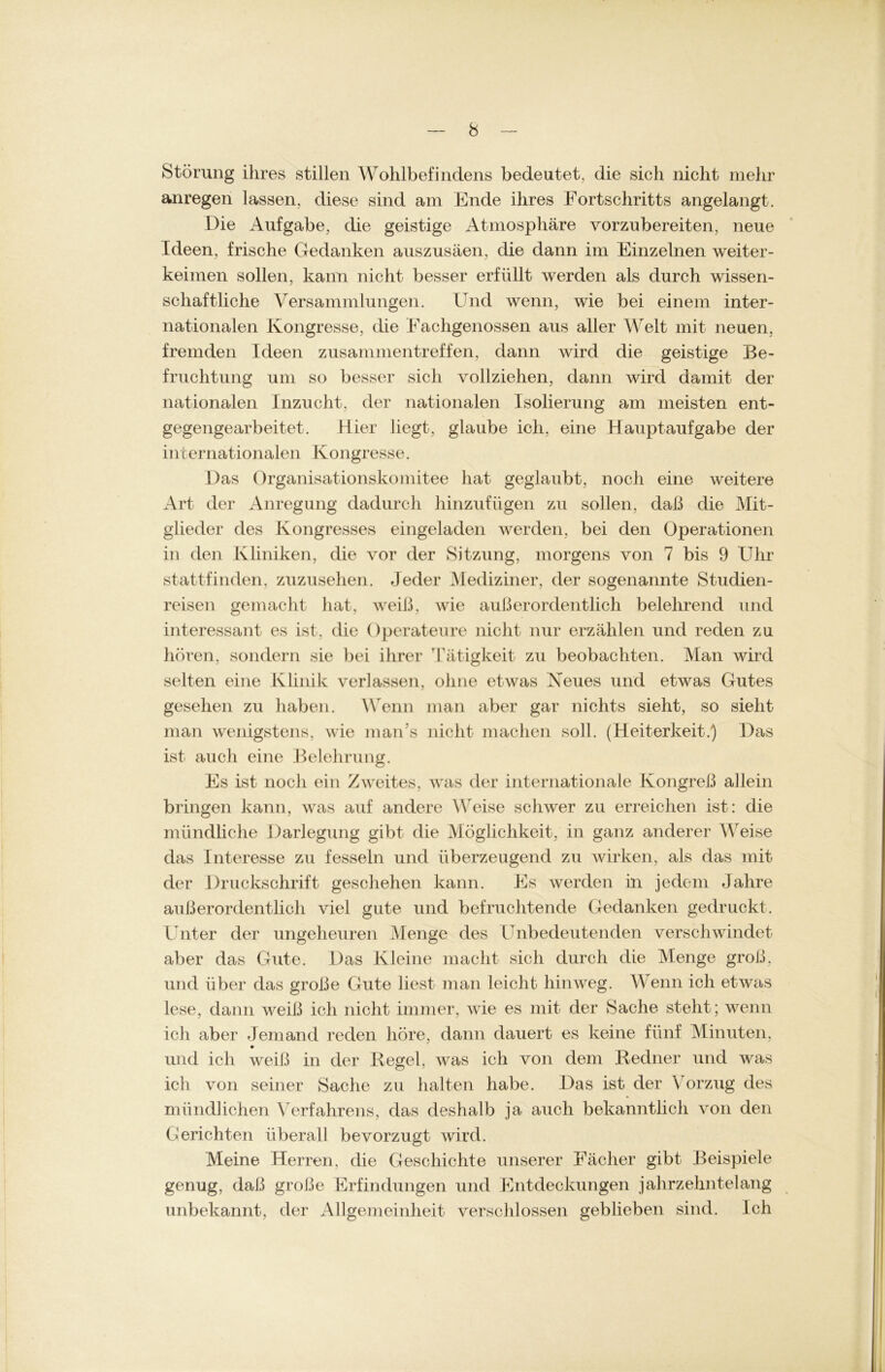 Störung ihres stillen Wohlbefindens bedeutet, die sich nicht mehr anregen lassen, diese sind am Ende ihres Fortschritts angelangt. Die Aufgabe, die geistige Atmosphäre vorzubereiten, neue Ideen, frische Gedanken auszusäen, die dann im Einzelnen weiter- keimen sollen, kann nicht besser erfüllt werden als durch wissen- schaftliche Versammlungen. Und wenn, wie bei einem inter- nationalen Kongresse, die Eachgenossen aus aller Welt mit neuen, fremden Ideen Zusammentreffen, dann wird die geistige Be- fruchtung um so besser sich vollziehen, dann wird damit der nationalen Inzucht, der nationalen Isolierung am meisten ent- gegengearbeitet. Hier liegt, glaube ich, eine Hauptaufgabe der internationalen Kongresse. Das Organisationskomitee hat geglaubt, noch eine weitere Art der Anregung dadurch hinzufügen zu sollen, daß die Mit- glieder des Kongresses eingeladen werden, bei den Operationen in den Kliniken, die vor der Sitzung, morgens von 7 bis 9 Uhr stattfinden, zuzusehen. Jeder Mediziner, der sogenannte Studien- reisen gemacht hat, weiß, wie außerordentlich belehrend und interessant es ist, die Operateure nicht nur erzählen und reden zu hören, sondern sie bei ihrer 'Tätigkeit zu beobachten. Man wird selten eine Klinik verlassen, ohne etwas Neues und etwas Gutes gesehen zu haben. W enn man aber gar nichts sieht, so sieht man wenigstens, wie man’s nicht machen soll. (Heiterkeit.) Das ist auch eine Belehrung. Es ist noch ein Zweites, was der internationale Kongreß allein bringen kann, was auf andere Weise schwer zu erreichen ist: die mündliche Darlegung gibt die Möglichkeit, in ganz anderer Weise das Interesse zu fesseln und überzeugend zu wirken, als das mit der Druckschrift geschehen kann. Es werden in jedem Jahre außerordentlich viel gute und befruchtende Gedanken gedruckt. Unter der ungeheuren Menge des Unbedeutenden verschwindet aber das Gute. Das Kleine macht sich durch die Menge groß, und über das große Gute liest man leicht hinweg. Wenn ich etwas lese, dann weiß ich nicht immer, wie es mit der Sache steht; wenn ich aber Jemand reden höre, dann dauert es keine fünf Minuten, und ich weiß in der Regel, was ich von dem Redner und was ich von seiner Sache zu halten habe. Das ist der Vorzug des mündlichen Verfahrens, das deshalb ja auch bekanntlich von den Gerichten überall bevorzugt wird. Meine Herren, die Geschichte unserer Fächer gibt Beispiele genug, daß große Erfindungen und Entdeckungen jahrzehntelang unbekannt, der Allgemeinheit verschlossen geblieben sind. Ich