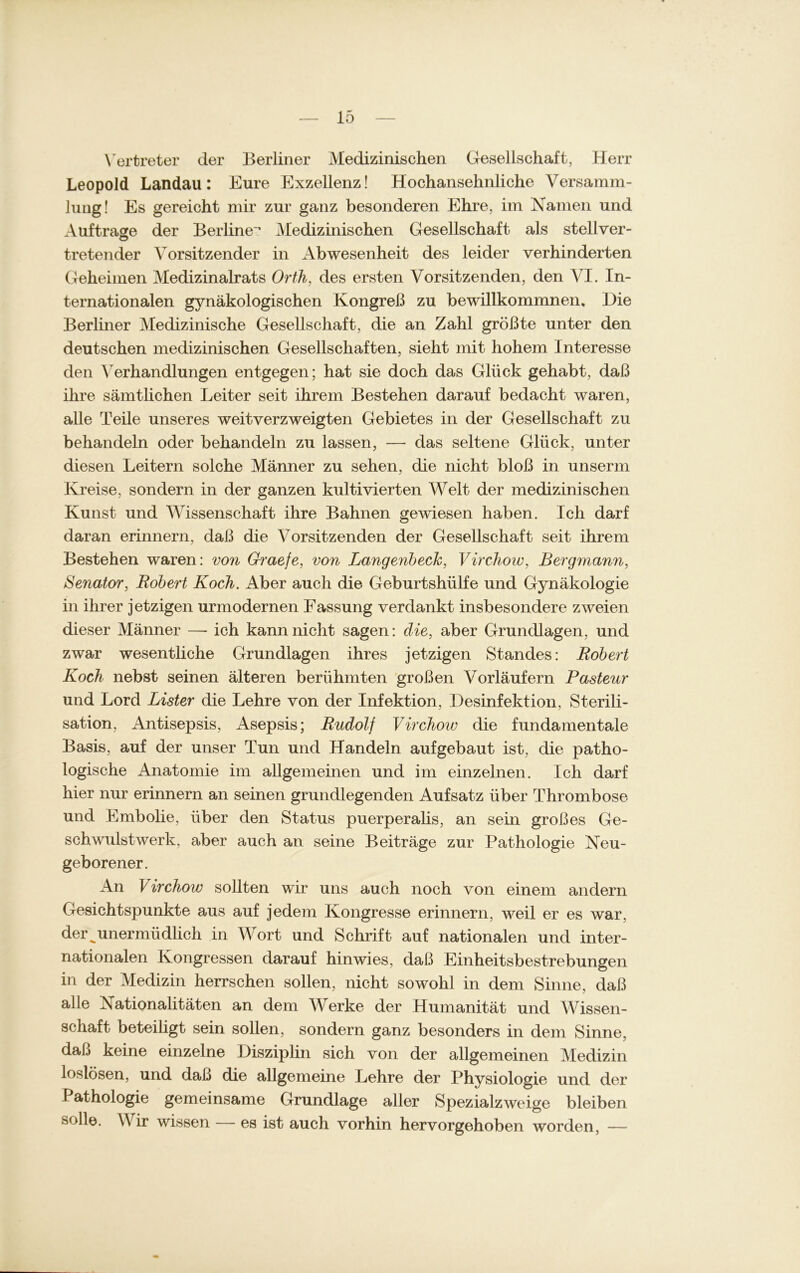 Vertreter der Berliner Medizinischen Gesellschaft, Herr Leopold Landau: Eure Exzellenz! Hochansehnliche Versamm- lung! Es gereicht mir zur ganz besonderen Ehre, im Namen und Aufträge der Berliner Medizinischen Gesellschaft als stellver- O tretender Vorsitzender in Abwesenheit des leider verhinderten Geheimen Medizinalrats Orth, des ersten Vorsitzenden, den VI. In- ternationalen gynäkologischen Kongreß zu bewillkommnen. Die Berliner Medizinische Gesellschaft, die an Zahl größte unter den deutschen medizinischen Gesellschaften, sieht mit hohem Interesse den Verhandlungen entgegen; hat sie doch das Glück gehabt, daß ihre sämtlichen Leiter seit ihrem Bestehen darauf bedacht waren, alle Teile unseres weitverzweigten Gebietes in der Gesellschaft zu behandeln oder behandeln zu lassen, — das seltene Glück, unter diesen Leitern solche Männer zu sehen, die nicht bloß in unserm Kreise, sondern in der ganzen kultivierten Welt der medizinischen Kunst und Wissenschaft ihre Bahnen gewiesen haben. Ich darf daran erinnern, daß die Vorsitzenden der Gesellschaft seit ihrem Bestehen waren: von Graefe, von Langenbeck, Virchow, Bergmann, Senator, Robert Koch. Aber auch die Geburtshülfe und Gynäkologie in ihrer jetzigen urmodernen Fassung verdankt insbesondere zweien dieser Männer —- ich kann nicht sagen: die, aber Grundlagen, und zwar wesentliche Grundlagen ihres jetzigen Standes: Robert Koch nebst seinen älteren berühmten großen Vorläufern Pasteur und Lord Lister die Lehre von der Infektion, Desinfektion, Sterili- sation, Antisepsis, Asepsis; Rudolf Virchow die fundamentale Basis, auf der unser Tun und Handeln aufgebaut ist, die patho- logische Anatomie im allgemeinen und im einzelnen. Ich darf hier nur erinnern an seinen grundlegenden Aufsatz über Thrombose und Embolie, über den Status puerperalis, an sein großes Ge- schwulstwerk, aber auch an seine Beiträge zur Pathologie Neu- geborener. An Virchow sollten wir uns auch noch von einem andern Gesichtspunkte aus auf jedem Kongresse erinnern, weil er es war, der ^unermüdlich in Wort und Schrift auf nationalen und inter- nationalen Kongressen darauf hin wies, daß Einheitsbestrebungen in der Medizin herrschen sollen, nicht sowohl in dem Sinne, daß alle Nationalitäten an dem Werke der Humanität und Wissen- schaft beteiligt sein sollen, sondern ganz besonders in dem Sinne, daß keine einzelne Disziplin sich von der allgemeinen Medizin loslösen, und daß die allgemeine Lehre der Physiologie und der f athologie gemeinsame Grundlage aller Spezialzweige bleiben solle. Wir wissen — es ist auch vorhin hervorgehoben worden, —