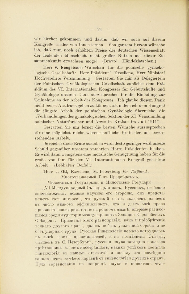 wir hierher gekommen und darum, daß wir auch auf diesem Kongreße wieder von Ihnen lernen. Von ganzem Herzen wünsche ich, daß zum noch erhöhten Preise der deutschen Wissenschaft der leidenden Menschheit recht großer Nutzen aus dieser Zu- sammenkunft erwachsen möge! (Bravo! Händeklatschen.) Herr v. Neugebauer-Warschau für die polnische gynaeko- logische Gesellschaft: Herr Präsident! Exzellenz, Herr Minister! Hochverehrte Versammlung! Gestatten Sie mir als Delegiertem der Polnischen Gynäkologischen Gesellschaft zunächst dem Prä- sidium des VI. Internationalen Kongresses für Geburtshülfe und Gynäkologie unseren Dank auszusprechen für die Einladung zur Teilnahme an der Arbeit des Kongresses. Ich glaube diesem Dank nicht besser Ausdruck geben zu können, als indem ich dem Kongreß die jüngste Arbeit der polnischen Gynäkologie überreiche, die „Verhandlungen der gynäkologischen Sektion der XI. Versammlung polnischer Naturforscher und Arzte in Krakau im Juli 1911“. Gestatten Sie mir ferner die besten Wünsche auszusprechen für eine möglichst reiche wissenschaftliche Ernte der uns bevor- stehenden Arbeit. Je reicher diese Ernte ausfallen wird, desto geringer wird unsere Schuld gegenüber unserem verehrten Herrn Präsidenten bleiben. Er wird dann wenigstens eine moralische Genugtuung haben für die große von ihm für den VI. Internationalen Kongreß geleistete Arbeit! (Lebhafter Beifall.) Herr v. Ott, Exzellenz, St. Petersburg für Rußland: MHoroyBamaeMbiii T-Hb flpeßck^aTeJib, MmiocTiiBbiH rocy^apbiHii h MiiJiocTHBbie Tocy^apu! „VI Me^KftyHapOflHbin CbbsAb jjjih nach, Pyccraixb, ocoöeHHO BHaMeHaTejieHb: noMHMO HayuHOü ero CTOpom.1, OHb npeACTa- BjmeTb TOTb iiHTepecb, hto pyccniu H3biKb BKjnoueHb Ha HeMb Bb HMCJIO H3LIKOBb 0(J)(f)im,iaJIbHbIXb, HTO H /jaeTb MHÜ npaBO npoii3HecTii CBoe npiiBÜTCTBie Ha po^HOMb hsbikL, BnepBbie pa3,aaio- meMcn cpe^u ay^HTopin Mem^yHapo^Hbixb 3anaa,HO-EBponeHCKiixb CbL3^0Bb. IIpii3HaHie aToro paBHonpaBin, Kaub n npioöpbTeHie BCHKaro ftpyroro npaßa, ^ajiocb He 6e3b yenjieHHon öopböbi h ne 6e3b ynopnaro Tpy^a. PyccKan rnHeKOJiorin He Majio noTpy^HJiocb Bb jnuyh CBOiixb npeacTaBHTeJieH, n Ha nocjiL^HeMb Cbrh3,ipk, öbiBHieMb Bb C. IleTepöyprb, pyccKan nayna HarjiHßHO noKasajia npibxaBHiHMb Kb HaMb MHOCTpaHijaMb, Karaixb ycnbxoßb ßocTiirjia ruHeKOJiorm Bb HameMb oTeuecTBb n noueMy 3Ta hocjiLahhh 3aimjia noueTHoe mügto HapaBHb cb riiHeKOJiorieü ßpyruxb CTpaHb. HyTb copeBHOBaHin Ha nonpimpk Hayrai h noßBiiroßb uejio-