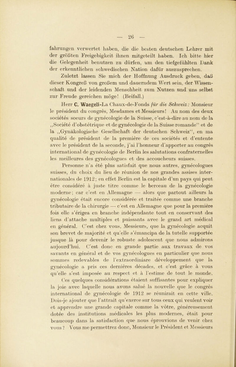 fahrungen verwertet haben, die die besten deutschen Lehrer mit der größten Freigebigkeit ihnen mitgeteilt haben. Ich bitte hier die Gelegenheit benutzen zu dürfen, um den tiefgefühlten Dank der erkenntlichen schwedischen Nation dafür auszusprechen. Zuletzt lassen Sie mich der Hoffnung Ausdruck geben, daß dieser Kongreß von großem und dauerndem Wert sein, der Wissen- schaft und der leidenden Menschheit zum Nutzen und uns selbst zur Freude gereichen möge! (Beifall.) Herr C. Waegeli-La Chaux-de-Fonds für die Schweiz: Monsieur le president du congres, Mesdames et Messieurs! Au nom des deux societes soeurs de gynecologie de la Suisse, c’est-ä-dire au nom de la „Societe d’obstetrique et de gynecologie de la Suisse romande“ et de la „Gynäkologische Gesellschaft der deutschen Schweiz“, en ma qualite de president de la premiere de ces societes et d’entente avec le president de la seconde, j'ai l'honneur d'apport er au congres international de gynecologie de Berlin les salutations confraternelles les meilleures des gynecologues et des accoucheurs suisses. Personne n'a ete plus satisfait que nous autres, gynecologues suisses, du choix du lieu de reunion de nos grandes assises inter- nationales de 1912; en effet Berlin est la capitale d’un pays qui peut etre considere ä juste titre comme le berceau de la gynecologie moderne; car c’est en Allemagne — alors que partout ailleurs la gynecologie etait encore consideree et traitee comme une branche tributaire de la Chirurgie — c’est en Allemagne que pour la premiere fois eile s’erigea en branche independante tout en conservant des liens d Attache multiples et puissants avec le grand art medical en general. C'est chez vous, Messieurs, que la gynecologie acquit son brevet de majorite et qu’elle s’emancipa de la tuteile supportee jusque lä pour devenir le robuste adolescent que nous admirons aujourd’lmi. C'est donc en grande partie aux travaux de vos savants en general et de vos gynecologues en particulier que nous sommes redevables de kextraordiniare developpement que la gynecologie a pris ces dernieres decades, et c’est gräce ä vous qu’elle s’est imposee au respect et ä l’estime de tout le monde. Ces quelques considerations etaient süffisantes pour expliquer la joie avec laquelle nous avons salue la nouvelle que le congres international de gynecologie de 1912 se reunirait en cette ville. Dois-je ajouter que l’attrait qu’exerce sur tous ceux qui veulent voir et apprendre une grande capitale comme la vötre, genereusement dotee des institutions medicales les plus modernes, etait pour beaucoup dans la satisfaction que nous eprouvions de venir chez vous ? Vous me permettrez donc, Monsieur le President et Messieurs