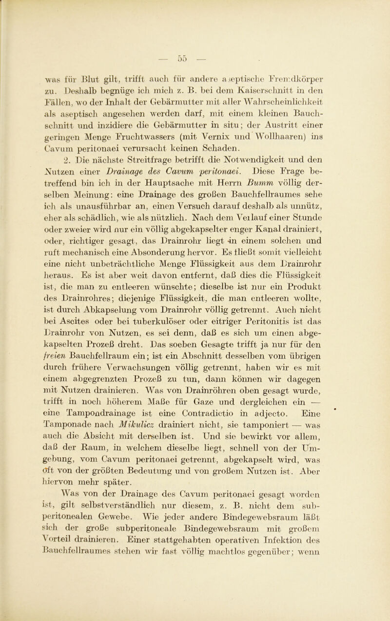 00 was für Blut gilt, trifft auch für andere ajeptische Fremdkörper zu. Deshalb begnüge icli mich z. B. bei dem Kaiserschnitt in den Fällen, wo der Inhalt der Gebärmutter mit aller Wahrscheinlichkeit als aseptisch angesehen werden darf, mit einem kleinen Bauch- schnitt und inzidiere die Gebärmutter in situ; der Austritt einer geringen Menge Fruchtwassers (mit Vernix und Wollhaaren) ins Cavum peritonaei verursacht keinen Schaden. 2. Die nächste Streitfrage betrifft die Notwendigkeit und den Nutzen einer Drainage des Cavum peritonaei. Diese Frage be- treffend bin ich in der Hauptsache mit Herrn Bumm völlig der- selben Meinung: eine Drainage des großen Bauchfellraumes sehe ich als unausführbar an, einen Versuch darauf deshalb als unnütz, eher als schädlich, wie als nützlich. Nach dem Veilauf einer Stunde oder zweier wird nur ein völlig abgekapselter enger Kanal drainiert, oder, richtiger gesagt, das Drainrohr liegt «in einem solchen und ruft mechanisch eine Absonderung hervor. Es fließt somit vielleicht eine nicht unbeträchtliche Menge Flüssigkeit aus dem Dramrohr heraus. Es ist aber weit davon entfernt, daß dies die Flüssigkeit ist, die man zu entleeren wünschte; dieselbe ist nur ein Produkt des Drainrohres; diejenige Flüssigkeit, die man entleeren wollte, ist durch Abkapselung vom Drainrohr völlig getrennt. Auch nicht bei Ascites oder bei tuberkulöser oder eitriger Peritonitis ist das Drainrohr von Nutzen, es sei denn, daß es sich um einen abge- kapselten Prozeß dreht. Das soeben Gesagte trifft ja nur für den freien Bauchfellraum ein; ist ein Abschnitt desselben vom übrigen durch frühere Verwachsungen völlig getrennt, haben wir es mit einem abgegrenzten Prozeß zu tun, dann können wir dagegen mit Nutzen drainieren. Was von Drainröhren oben gesagt wurde, trifft in noch höherem Maße für Gaze und dergleichen ein — eine Tampondrainage ist eine Contradictio in adjecto. Eine Tamponade nach Mikulicz drainiert nicht, sie tamponiert — was auch die Absicht mit derselben ist. Und sie bewirkt vor allem, daß der Raum, in welchem dieselbe liegt, schnell von der Um- gebung, vom Cavum peritonaei getrennt, abgekapselt wird, was <tft von der größten Bedeutung und von großem Nutzen ist. Aber hiervon mehr später. Was von der Drainage des Cavum peritonaei gesagt worden ist, gilt selbstverständlich nur diesem, z. B. nicht dem sub- peritonealen Gewebe. Wie jeder andere Bindegewebsraum läßt sich der große subperitoneale Bindegewebsraum mit großem A orteil drainieren. Einer stattgehabten operativen Infektion des Bauchfellraumes stehen wrir fast völlig machtlos gegenüber; wenn