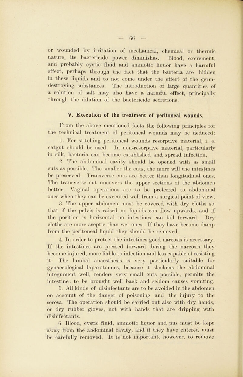 or wounded by irritation of mechanical, Chemical or thermic nature, its bactericide power diminishes. Blood, excrement, and probably cystic fluid and amniotic liquor have a harmful effect, perhaps through the fact that the bacteria are hidden in these liquids and to not come under the effect of the germ- destroying substances. The introduction of large quantities of a solution of salt may also have a harmful effect, principally through the dilution of the bactericide secretions. V. Execution of the treatment of peritoneal wounds. From the above mentioned facts the following principles for the technical treatment of peritoneal wounds may be deduced: 1. For stitching peritoneal wounds resorptive material, i. e. catgut should be used. In non-resorptive material, particularly in silk, bacteria can become established and spread infection. 2. The abdominal cavity should be opened witli as small cuts as possible. The smaller the cuts, the more will the intestines be preserved. Trans verse cuts are better than longitudinal ones. The transverse cut uncovers the upper sections of the abdomen better. Vaginal operations are to be preferred to abdominal ones when they can be executed well from a surgical point of view. 3. The upper abdomen must be covered witli dry cloths so that if the pelvis is raised no liquids can flow upwards, and if the position is horizontal no intestines can fall forward. Dry cloths are more aseptic than wet ones. If they have become damp from the peritoneal liquid they should be removed. 4. In Order to protect the intestines good narcosis is necessary. If the intestines are pressed forward during the narcosis they become injured, more liable to infection and less capable of resisting it. The lumbal anaesthesis is very particularly suitable for gynaecoiogical laparotomies, because it slackens the abdominal integument well, renders very small cuts possible, permits the intestinei to be brought well back and seldom causes vomiting. 5. All kinds of disinfectants are to be avoided in the abdomen on account of the danger of poisoning and the injury to the serosa. The Operation should be carried out also with dry liands, or dry rubber gloves, not with hands that are dripping with disinfectants. 6. Blood, cystic fluid, amniotic liquor and pus must be kept away from the abdominal cavity, and if they have entered must be carefully removed. It is not important, however, to remove