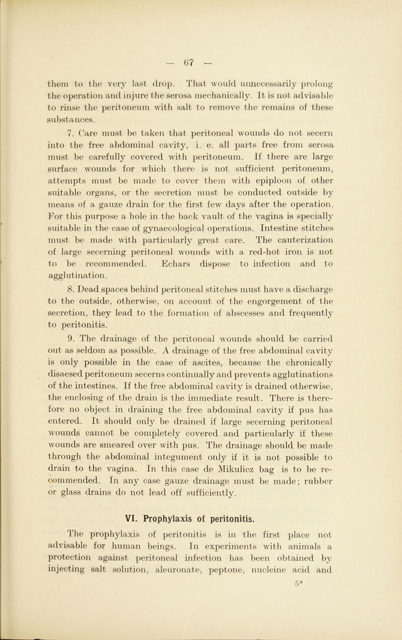 them to the very last drop. That would unnecessarily prolong the Operation and injure the serosa mechanically. It is not advisable to rinse tlie peritoneum with salt to remove the remains of these substances. 7. Care must be taken that peritoneal wounds do not secern into the free abdominal cavity, i. e. all parts free from serosa must be carefully covered with peritoneum. If there are large surface wounds for wliich there is not sufficient peritoneum, attempts must be made to cover them with epiploon of other suitable organs, or the secretion must be conducted outside by means of a ganze drain for the first few days after the Operation. For this purpose a hole in the back vault of the vagina is specially suitable in the case of gynaecological operations. Intestine stitches must be made with particularly great care. The cauterization of large secerning peritoneal wounds with a red-hot iron is not to be recommended. Echars dispose to infection and to agglutination. 8. Dead spaces behind peritoneal stitches must have a discharge to the outside, otherwise, on account of the engorgement of the secretion, they lead to the formation of abscesses and frequently to peritonitis. 9. The drainage of the peritoneal wounds should be carried out as seldom as possible. A drainage of the free abdominal cavity is only possible in the case of ascites, because the chronicallv disaesed peritoneum secerns continually and prevents agglutinations of the intestines. If the free abdominal cavity is drained otherwise, the enclosing of the drain is the immediate result. There is there- fore no object in draining the free abdominal cavity if pus has entered. It should only be drained if large secerning peritoneal wounds cannot be completely covered and particularly if these wounds are smeared over with pus. The drainage should be made through the abdominal integument only if it is not possible to drain to the vagina. In this case de Mikulicz bag is to be re- commended. In any case gauze drainage must be made; rubber or glass drains do not lead off sufficiently. VI. Prophylaxis of peritonitis. The prophylaxis of peritonitis is in the first place not advisable for human beings. In experiments with animals a protection against peritoneal infection has beeil obtained by injecting salt solution, aleuronate, peptone, nucleine acid and