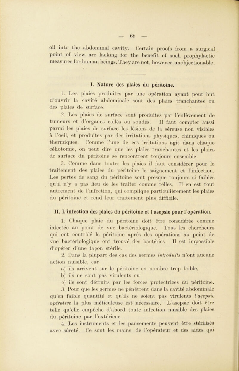 oil into the abdominal cavity. Certain proofs from a surgical point of view are lacking for the benefit of such prophylactic measures for human beings. They are not, howeYer,nnobjectionable. I. Nature des plaies du peritoine. 1. Les plaies procluitcs par une Operation ayant pour but d’ouvrir la cavite abdominale sont des plaies tranchantes ou des plaies de surface. 2. Les plaies de surface sont produites par renlevement de tumeurs et d Organes c-olles ou soudes. II faut compter aussi parmi les plaies de surface les lesions de la sereuse non visibles a toeil, et produites par des irritations physiques, chimiques ou thermiques. Connne l’une de ces irritations agit dans chaque celiotomie, on peut dire que les plaies tranchantes et les plaies de surface du peritoine se rencontrent toujours ensemble. 3. komme dans toutes les plaies il faut considerer pour le traitement des plaies du peritoine le saignement et l’infection. Les pertes de sang du peritoine sont presque toujours si faibles qu’il n’y a pas lieu de les traiter comme telles. II en est tout autrement de I'infection, qui complique particulierement les plaies du peritoine et rend leur traitement plus difficile. II. L infection des plaies du peritoine et lasepsie pour Toperation. 1. Chaque plaie du peritoine doit etre consideree comme infectee au point de vue bacteriologique. Tons les chercheurs qui ont contröle le peritoine apres des operations au point de vue bacteriologique ont trouve des bacteries. II est impossible d’operer d’une fagon sterile. 2. Dans la plupart des cas des germes introduits n’ont aucune action nuisible, car a) ils arrivent sur le peritoine en nombre trop faible, b) ils ne sont pas virulents ou c) ils sont detruits par les forces protectrices du peritoine. 3. Pour que les germes ne peilet reut dans la cavite abdominale qu’en faible quantite et qu ils ne soient pas virulents l’asepsie operative la plus meticuleuse est necessaire. L asepsie doit etre teile qu’elle empeche d abord toute infection nuisible des plaies du peritoine par hexterieur. 4. Les instruments et les pansements peuvent etre sterilises avec sürete. Ce sont les mains de 1!Operateur et des aides qui