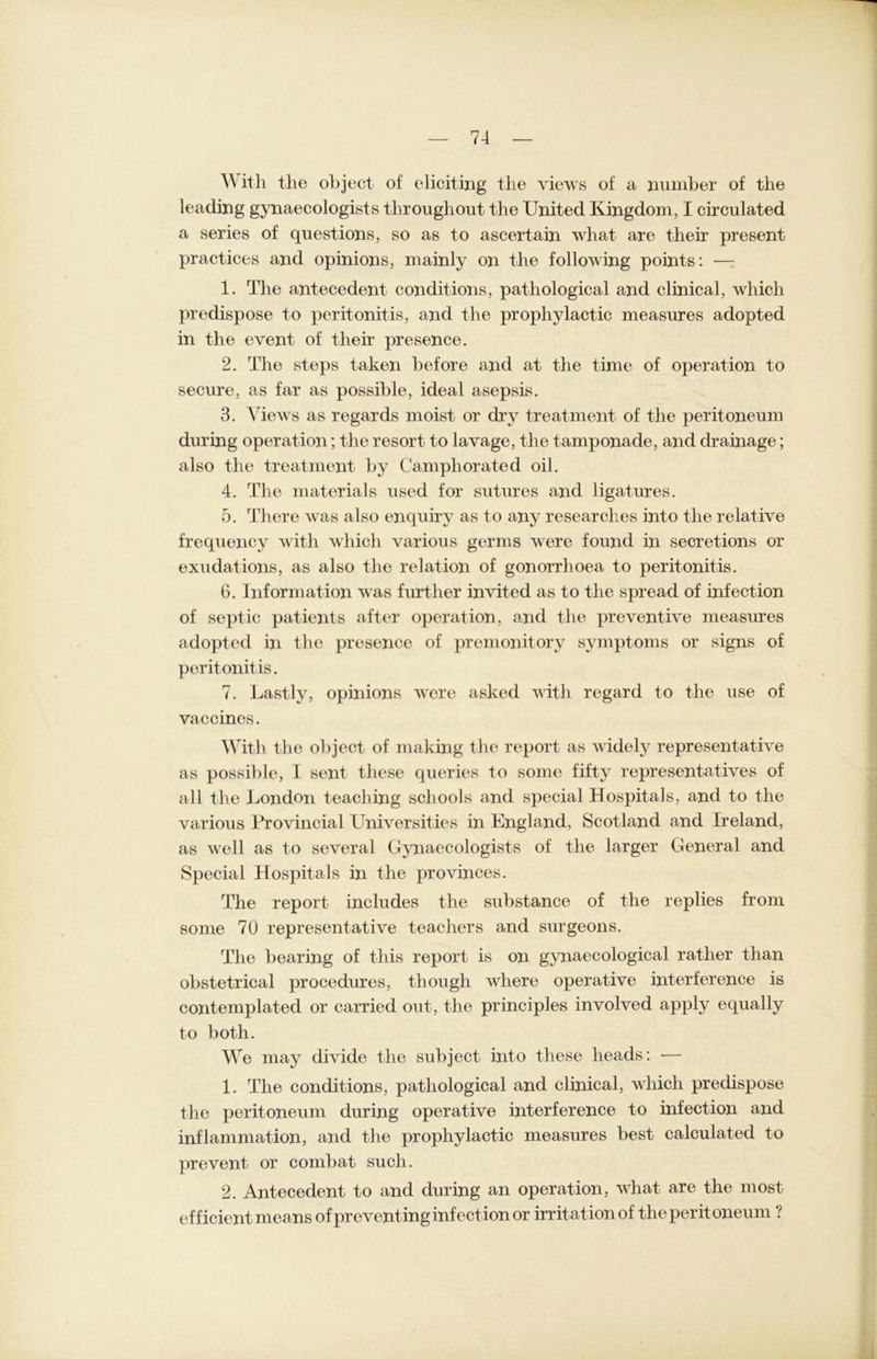 Witli tlie object of eliciting the views of a number of the leading gynaecologists throughout the United Kingdom, I circulated a series of questions, so as to ascertain what are their present practices and opinions, mainly on the following points: — 1. The antecedent conditions, pathological and clinical, which predispose to peritonitis, and the prophylactic measures adopted in the event of their presence. 2. The steps taken before and at the time of Operation to secure, as far as possible, ideal asepsis. 3. Views as regards moist or dry treatment of the peritoneum dnring Operation; the resort to lavage, the tamponade, and drainage; also the treatment by Camphorated oil. 4. The materials used for sntures and ligatures. 5. There was also enqniry as to any researches into the relative frequency witli which various germs were found in secretions or exudations, as also the relation of gonorrhoea to peritonitis. 6. Information was further invited as to the spread of infection of septic patients alter Operation, and the prevent ive measures adopted in the presence of premonitory Symptoms or signs of peritonitis. 7. Lastly, opinions were asked with regard to tlie use of vaccines. With tlie object of making the report as widely representative as possible, 1 sent tliese queries to some fifty representatives of all tlie London teaching scliools and special Hospitals, and to the various Erovincial Universities in England, Scotland and Ireland, as well as to several Gynaecologists of the larger General and Special Hospitals in the provinces. The report includes the substance of the replies from some 70 representative teachers and surgeons. The bearing of this report is on gynaecological ratlier than obstetrical procedures, though where operative interference is contemplated or carried out, the principles involved apply equally to both. We may divide the subject into tliese heads: — 1. The conditions, pathological and clinical, which predispose the peritoneum during operative interference to infection and inflammation, and tlie prophylactic measures best calculated to prevent or combat such. 2. Antecedent to and during an Operation, what are the most ef f icient means ofpreventinginfectionor irritationof the perit oneum .?