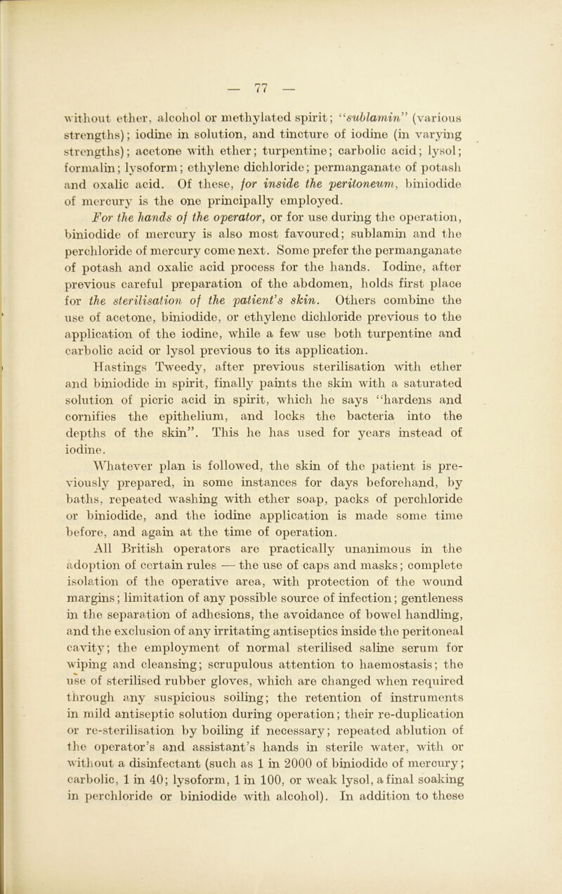 without et-her, alcohol or methylated spirit; “sublamin’ (various strengths); iodine in solution, and tincture of iodine (in varying strengths); acetone with etlier; turpentine; carbolic acid; lysol; formalin; lysoform; ethylene dichloride; permanganate of potash and oxalic acid. Of these, for inside the peritoneum, biniodide of mercury is the one principally employed. For the hands of the operator, or for use during the Operation, biniodide of mercury is also most favoured; sublamin and the per Chloride of mercury come next. Some prefer the permanganate of potash and oxalic acid process for the hands. Iodine, after previous careful preparation of the abdomen, holds first place for the Sterilisation of the patient’s slcin. Otliers combine the use of acetone, biniodide, or ethylene dichloride previous to the application of the iodine, while a few use both turpentine and carbolic acid or lysol previous to its application. Hastings Tweedy, after previous Sterilisation with etlier and biniodide in spirit, finally paints the skin with a saturated solution of picric acid in spirit, which he says “hardens and cornifies the epithelium, and locks the bacteria into the depths of the skin”. This he has used for years instead of iodine. Whatever plan is followed, the skin of the patient is pre- viously prepared, in some instances for days beforehand, by baths, repeated washing with etlier soap, packs of per Chloride or biniodide, and the iodine application is made some time before, and again at the time of Operation. All British operators are practically unanimous in the adoption of certain rules — the use of caps and masks; complete isolation of the operative area, with protection of the wound margins; limitation of any possible source of infection; gentleness in the Separation of adhesions, the avoidance of bowel liandling, and the exclusion of any irritating antiseptics inside the peritoneal cavity; the employment of normal sterilised saline serum for wiping and cleansing; scrupulous attention to haemostasis; the use of sterilised rubber gloves, which are clianged wlien required through any suspicious soiling; the retention of instruments in mild antiseptic solution during Operation; tlieir re-duplication or re-sterilisation by boiling if necessary; repeated ablution of the operator’s and assistant’s hands in sterile water, with or without a disinfectant (such as 1 in 2000 of biniodide of mercury; carbolic, 1 in 40; lysoform, 1 in 100, or weak lysol, a final soaking in perchloride or biniodide with alcohol). In addition to these