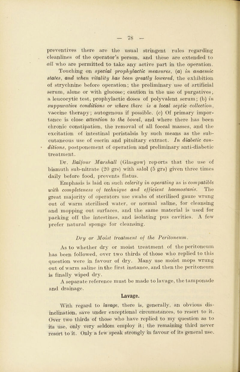 preventives there are tlie usual stringent rules regarding cleanlines of the operator’s person, and these are extended to all who are permitted to take any active part in tlie Operation. Touching on special prophylactic measures, (a) in anaeynic states, and ivhen vitality has been greatly lowered, tlie exliibition of strychnine before Operation; the preliminary use of artificial seruni, alone or with glucose; caution in tlie use of purgatives, a leucocytic test, prophylactic doses of polyvalent serum; (b) in suppurative conditions or where there is a local septic Collection, vaccine therapy; autogenous if possible. (c) Of primary impor- tance is close attention to the bowel, and where there has been chronic constipation, the removal of all foecal masses, and the excitation of intestinal peristalsis by such means as the sub- cutaneous use of eserin and pituitary ext-ract. In diabetic con- • ditions, postponement of Operation and preliminary anti-diabetic treatment. I)r. Baijour Marshall (Glasgow) reports that the use of bismuth sub-nitrate (20 grs) with salol (5 grs) given tliree times daily before food, prevents flatus. Emphasis is laid on such celerity in operating as is compatible with completeness oj technique and efjicient liaemosiasis. The great majority of operators use swabs of sterilised gauze wrung out of warm sterilised water, or normal saline, for cleansing and mopping out surfaces, and the same material is used for packing off the intestines, and isolating pus cavities. A few prefer natural sponge for cleansing. Dry or Moist treatment oj the Peritoneum. As to wliether dry or moist treatment of the peritoneum has been followed, over two thirds of tliose who replied to this question were in favour of dry. Many use moist mops wrung out of warm saline in the first instance, and thenthe peritoneum is finally wiped dry. A separate reference must be made to lavage, the tamponade and drainage. Lavage. With regard to lavage, there is, generally, an obvious dis- inclination, save under exceptional circumstances, to resort to it. Over two thirds of those who have replied to my question as to its use, only very seldom employ it; the remaining third never resort to it. Only a few speak strongly in favour of its general use.