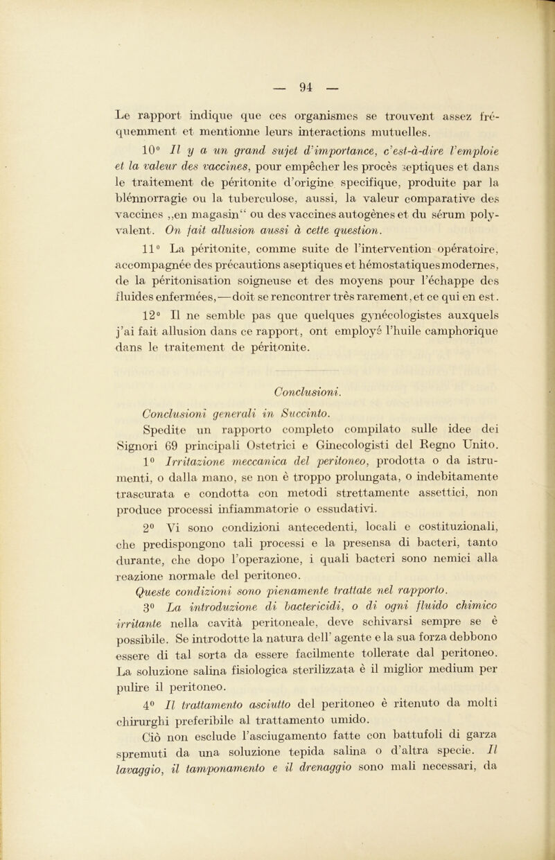 Le rapport indique que ces organismes se trouvent assez fre- quemment et mentionne leurs interactions mutuelles. 10° Il y a un grand sujet dlmportance, c'est-ä-dire Vemploie et la valeur des vaccines, pour empeclier les proces septiques et dans le traitement de peritonite d'origine specifique, produite par la blennorragie ou la tuberculose, aussi, la valeur comparative des vaccines ,,en magasin“ ou des vaccines autogenes et du serum poly- valent. On fait allusion aussi ä cette question. 11° La peritonite, comme suite de l’intervention operatoire, accompagnee des precautions aseptiques et hemostatiquesmodernes, de la peritonisation soigneuse et des moyens pour Fechappe des fluides enfermees,— doit se rencontrer tres rarement,et ce qui eil est. 12° II ne semble pas que quelques gynecologistes auxquels j’ai fait allusion dans ce rapport, ont employe Tliuile camphorique dans le traitement de peritonite. Conclusioni. Conclusioni generali in Succinto. Spedite un rapporto completo compilato sulle idee dei Signori 69 principali Ostetrici e Ginecologisti del Regno Unito. 1° Irritazione meccanica del peritoneo, prodotta o da istru- menti, o dalla mano, se non e troppo prolungata, o indebitamente trascurata e condotta con metodi strettamente assettici, non produce processi infiammatorie o essudativi. 2° Vi sono condizioni antecedenti, locali e costituzionali, che predispongono tali processi e la presensa di bacteri, tanto durante, che dopo l'operazione, i quali bacteri sono nemici alla reazione normale del peritoneo. Queste condizioni sono pienamente tratiate nel rapporto. 3° La introduzione di bactericidi, o di ogni fluido chimico irritante nella cavita peritoneale, deve schivarsi sempre se e possibile. Se introdotte la natura dell’ agente e la sua forza debbono essere di tal sorta da essere facilmente tollerate dal peritoneo. La soluzione salina fisiologica sterilizzata e il miglior medium per pulire il peritoneo. 4° Il trattamento asciutto del peritoneo e ritenuto da molti chirurghi preferibile al trattamento umido. Gib non esclude Fasciugamento fatte con battufoli di garza spremuti da una soluzione tepida salina o d’altra specie. Il lavaggio, il tamponamento e il drenaggio sono mali necessari, da