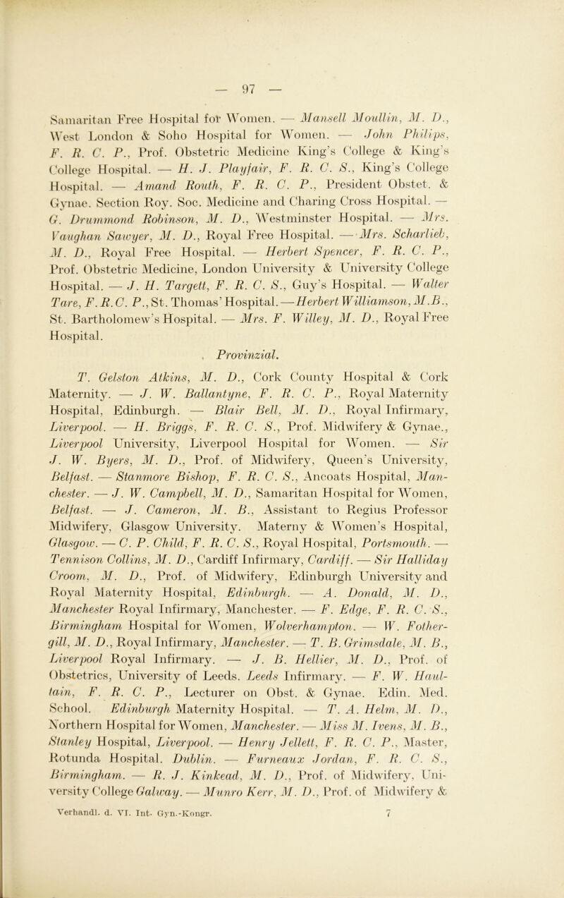 Samaritan Free Hospital for Women. — Mansell Moullin, M. 77, West London & Solio Hospital for Woinen. — John Philips, F. 77 C. P., Prof. Obstetric Medicine King’s College & King’s College Hospital. — H. J. Playfair, F. R. C. S., King’s College Hospital. — Amand Routh, F. R. C. P., President Obstet. & Gvnae. Section Roy. Soc. Medicine and Charing Cross Hospital. G. Drummond Robinson, M. D., Westminster Hospital. — Mrs. Vaughan Sawyer, M. D., Royal Free Hospital. — Mrs. Scharlieb, J7. 7)., Royal Free Hospital. — Herbert Spencer, 77 77 C. P., Prof. Obstetric Medicine, London University & University College Hospital. — J. 77. Targett, F. TL C. S., Gny’s Hospital. — Walter Tare, F. R. C. P., St. Thomas’ Hospital.—Herbert Williamson, ALB., St. Bartholomew’s Hospital. — Mrs. F. Willey, AI. D., Royal Free Hospital. Provinzial. T. Gelston Äthins, M. D., Cork County Hospital & Cork Maternity. — J. W. Ballantyne, F. R. C. P., Royal Maternity Hospital, Edinburgh. — Blair Bell, M. D., Royal Infirmary, Liverpool. — 77. Briggs, F. R. C. S., Prof. Midvvifery & Gynae., Liverpool University, Liverpool Hospital for Women. — Sir J. W. Byers, M. D., Prof, of Midwifery, Queen's University, Belfast. — Stanmore Bishop, F. R. C. S., Ancoats Hospital, Man- chester. — J. W. Campbell, AI. D., Samaritan Hospital for Women, Belfast. — J. Cameron, M. B., Assistant to Regius Professor Midwifery, Glasgow LTniversity. Materny & Woinen’s Hospital, Glasgow. — C. P. Child, F. R. C. S., Royal Hospital, Portsmouth. — Tennison Collins, M. D., Cardiff Infirmary, Cardiff. — Sir Halliday Croom, AI. D., Prof, of Midwifery, Edinburgh University and Royal Maternity Hospital, Edinburgh. — A. Donald, AI. D., Manchester Royal Infirmary, Manchester. — F. Edge, F. R. C. S., Birmingham Hospital for Women, Wolverhampton. — W. Fother- gill, M. 77, Royal Infirmary, Alanchester. —: T. B. Grimsdale, AI. B., Liverpool Royal Infirmary. — J. B. Hellier, AI. D., Prof, of Obstetrics, University of Leeds. Leeds Infirmary. — F. W. Haul- tain, F. R. C. P., Lecturer on Obst. & Gynae. Edin. Med. School. Edinburgh Maternity Hospital. — T. A. Helm, AI. I)., Northern Hospital for Women, Manchester. — Miss M. Ivens, AI. B., Stanley Hospital, Liverpool. — Henry Jellett, F. R. C. P., Master, Rotunda Hospital. Dublin. — Furneaux Jordan, F. R. C. S., Birmingham. — R. J. Kinkead, M. 77, Prof, of Midwifery, Uni- versity College Galway. — Munro Kerr, AI. I)., Prof, of Midwifery & Verhandl. d. VT. Int- Gyn.-Kongr. (