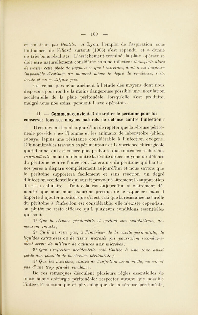 et construit par Gentile. A Lyon, l’emploi de l’aspiration, sous l’influence de Villard surtout (1906) s’est repandu et a donne de tres bons resultats. L'assechement termine, la plaie operatoire doit etre naturellement consideree comme infectee: il importe alors de traiter cette plaie de fagon ä ce que Vinfection, dont il est toujours wipossible d'estimer au moment meme le degre de virulence. reste locale et ne se diffuse pas. Ces remarques nous amenent a l’etude des moyens dont nous disposons pour rendre la moins dangereuse possible une inoculation accidentelle de la plaie peritoneale, lorsqu’elle s’est produite, malgre tous nos soins, pendant l’acte operatoire. II. — Comment convient-il de traiter le peritoine pour lui conserver tous ses moyens naturels de defense contre linfection? Il est devenu banal aujourd’hui de repeter que la sereuse perito- neale possede chez 1’homme et les animaux de laboratoire (chien, cobaye, lapin) une resistance considerable a l infection exogene. D’innombrables travaux experimentaux et l’experience chirurgicale quotidienne, qui est encore plus probante que toutes les recherches in animd vili, nous ont demontre la realite de ces moyens de defense du peritoine contre l’infection. La crainte du peritoine qui hantait nos peres a disparu completement aujourd'hui et nous savons que le peritoine supportera facilement et sans reaction un degre d’infection accidentelle qui aurait provoque sürement la suppuration du tissu cellulaire. Tout cela est aujourd’hui si clairement de- montre que nous nous excusons presque de le rappeier: mais il importe d’ajouter aussitot que s’il est vrai que la resistance naturelle du peritoine ä l’infection est considerable, eile n’existe cependant ou plutot ne reste efficace qu’ä plusieurs conditions essentielles qui sont: 1° Que la sereuse peritoneale et surtout son endothelium, de- meurent intacts; 2° Qu’il ne reste pas, ä Vinterieur de la cavite peritoneale, de liquides extravases ou de tissus necroses qui pourraient secondaire- ment servir de milieux de cultures aux microbes : » / 3° Que Vinfection accidentelle soit limitee ä une zone aussi petite que possible de la sereuse peritoneale; 4° Que les microbes, causes de Vinfection accidentelle, ne soient pas d'une trop grande virulence. De ces remarques decoulent plusieurs regles essentielles de toute bonne Chirurgie peritoneale: respecter autant que possible l’integrite anatomique et physiologique de la sereuse peritoneale>