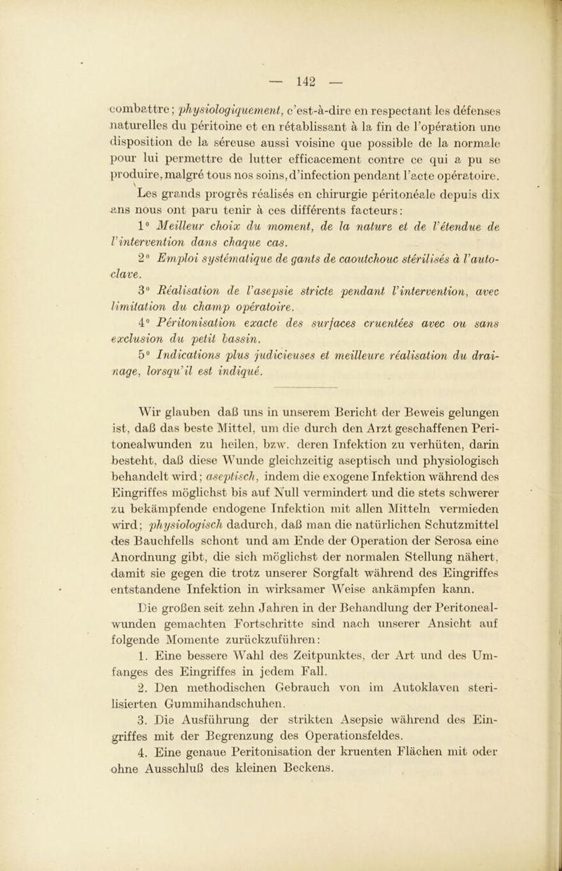 combattre; physiologiquement, c’est-a-dire en respectant les defenses naturelles du peritoine et en retablissant ä la fin de l’operation une disposition de la sereuse aussi voisine que possible de la normale pour lui permettre de lütter efficacement contre ce qui a pu se produire,malgre tous nos soins,d’infection pendant l’acte operatoire. Les grands progres realises en Chirurgie peritoneale depuis dix ans nous ont paru tenir a ces differents facteurs: 1° Meilleur choix du moment, de la nature et de Vetendue de VIntervention dans chaque cas. 2° Emploi systematique de gants de caoutchouc sterilises ä Vauto- clave. 3° Realisation de Vasepsie stricte pendant VIntervention, avec 1 Imitation du ckamp operatoire. 4° Peritonisation exacte des surfaces cruentees avec ou sans exclusion du petit lassin. 5° Indications plus judicieuses et meilleure realisation du drai- nage, lorsqu'il est indique. Wir glauben daß uns in unserem Bericht der Beweis gelungen ist, daß das beste Mittel, um die durch den Arzt geschaffenen Peri- tonealwunden zu heilen, bzw. deren Infektion zu verhüten, darin besteht, daß diese Wunde gleichzeitig aseptisch und physiologisch behandelt wird; aseptisch, indem die exogene Infektion während des Eingriffes möglichst bis auf Null vermindert und die stets schwerer zu bekämpfende endogene Infektion mit allen Mitteln vermieden wird; physiologisch dadurch, daß man die natürlichen Schutzmittel des Bauchfells schont und am Ende der Operation der Serosa eine Anordnung gibt, die sich möglichst der normalen Stellung nähert, damit sie gegen die trotz unserer Sorgfalt während des Eingriffes entstandene Infektion in wirksamer Weise ankämpfen kann. Die großen seit zehn Jahren in der Behandlung der Peritoneal- wunden gemachten Fortschritte sind nach unserer Ansicht auf folgende Momente zurückzuführen: 1. Eine bessere Wahl des Zeitpunktes, der Art und des Um- fanges des Eingriffes in jedem Fall. 2. Den methodischen Gebrauch von im Autoklaven steri- lisierten Gu mmihandschuhen. 3. Die Ausführung der strikten Asepsie während des Ein- griffes mit der Begrenzung des Operationsfeldes. 4. Eine genaue Peritonisation der kruenten Flächen mit oder ohne Ausschluß des kleinen Beckens.