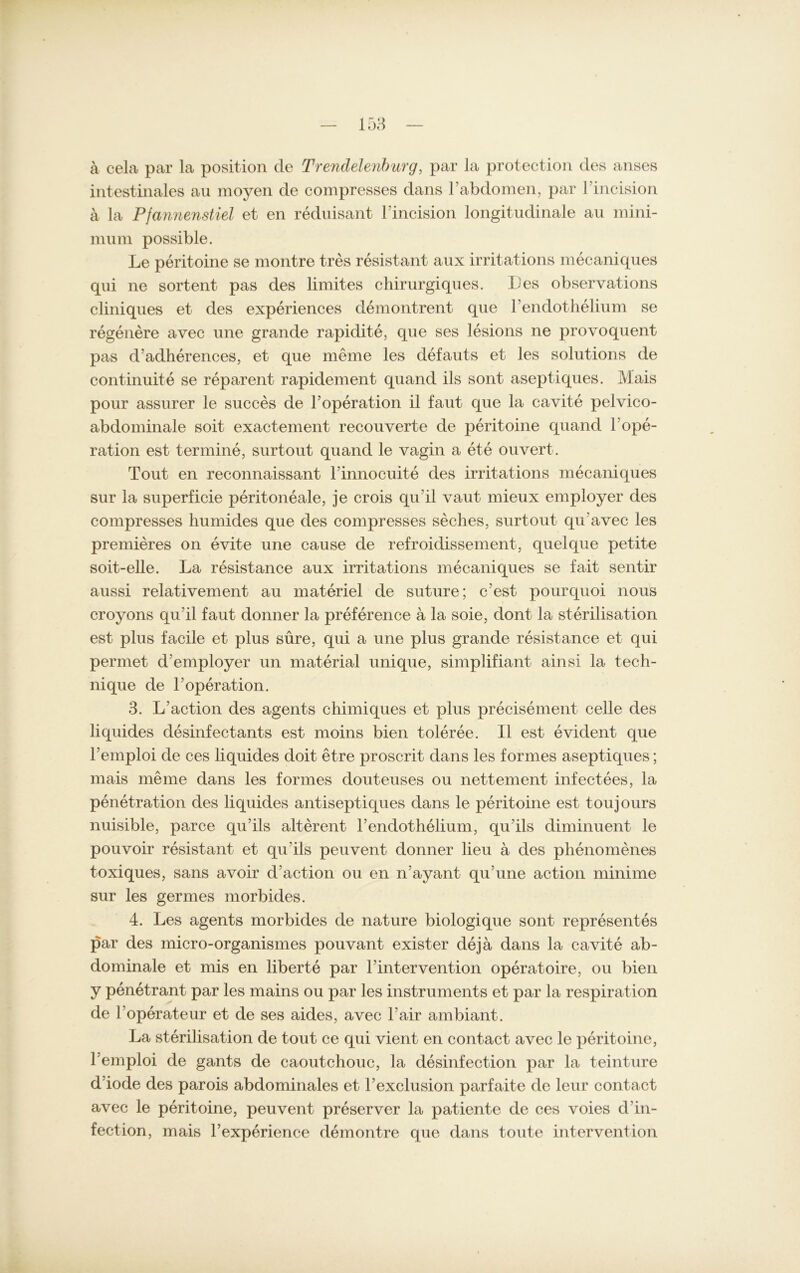 ä cela par la position de Trendelenburg, par la protection des anses intestinales au moyen de compresses dans l’abdomen, par l’incision a la Pfannenstiel et en reduisant Fincision longitudinale au mini- mum possible. Le peritoine se montre tres resistant aux irritations mecaniques qui ne sortent pas des limites chirurgiques. Les observations cliniques et des experiences demontrent que Fendothelium se regenere avec une grande rapidite, que ses lesions ne provoquent pas d’adherences, et que meme les defauts et les Solutions de continuite se reparent rapidement quand ils sont aseptiques. Mais pour assurer le succes de Foperation il faut que la cavite pelvico- abdominale soit exactement recouverte de peritoine quand Fope- ration est termine, surtout quand le vagin a ete ouvert. Tout en reconnaissant Finnocuite des irritations mecaniques sur la superficie peritoneale, je crois qu’il vaut mieux employer des compresses humides que des compresses seches, surtout qrFavec les premieres on evite une cause de refroidissement, quelque petite soit-elle. La resistance aux irritations mecaniques se fait sentir aussi relativement au materiel de suture; c'est pourquoi nous croyons qu'il faut donner la preference a la soie, dont la Sterilisation est plus facile et plus süre, qui a une plus grande resistance et qui permet d’employer un material unique, simplifiant ainsi la tech- nique de Foperation. 3. L’action des agents chimiques et plus precisement celle des liquides desinfectants est moins bien toleree. II est evident que l’emploi de ces liquides doit etre proscrit dans les formes aseptiques; mais meine dans les formes douteuses ou nettement infectees, la Penetration des liquides antiseptiques dans le peritoine est toujours nuisible, parce qu’ils alterent Fendothelium, qu’ils diminuent le pouvoir resistant et qu'ils peuvent donner lieu a des phenomenes toxiques, sans avoir d’action ou en n'ayant qu’une action minime sur les germes morbides. 4. Les agents morbides de nature biologique sont representes par des micro-organismes pouvant exister deja dans la cavite ab- dominale et mis en liberte par Fintervention operatoire, ou bien y penetrant par les mains ou par les instruments et par la respiration de FOperateur et de ses aides, avec Fair ambiant. La Sterilisation de tout ce qui vient en contact avec le peritoine, l’emploi de gants de caoutchouc, la desinfection par la teinture d’iode des parois abdominales et Fexclusion parfaite de leur contact avec le peritoine, peuvent preserver la patiente de ces voies d in- fection, mais l’experience demontre que dans tonte intervention