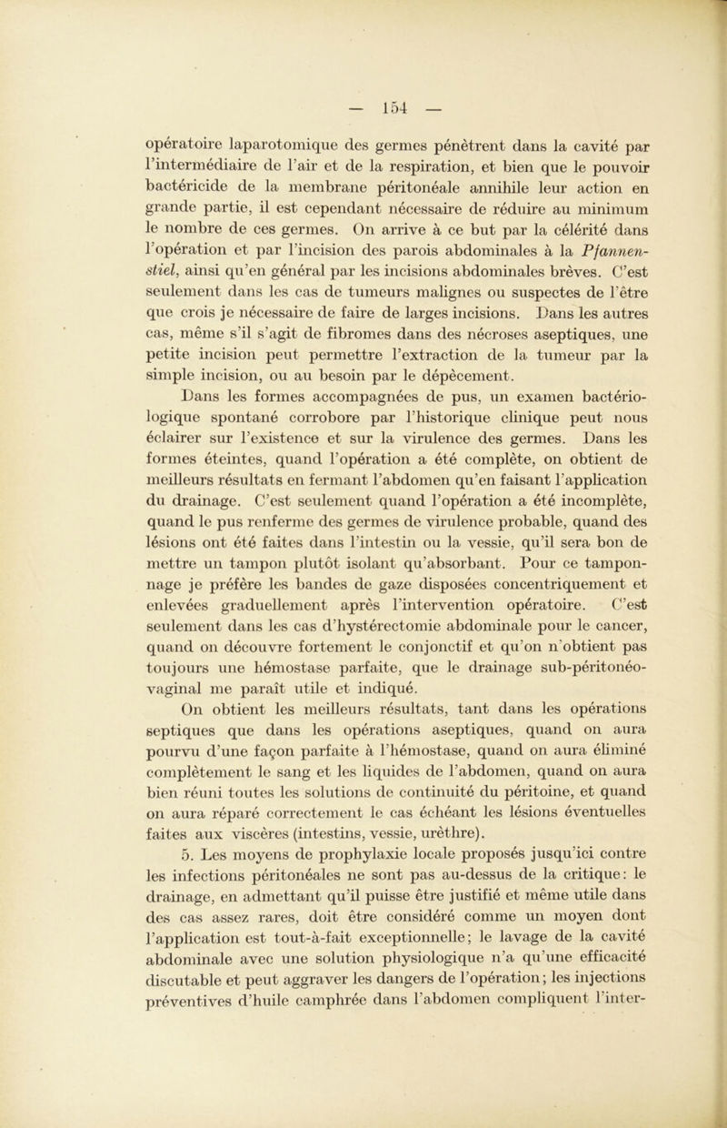 operatoire laparotomique des germes penetrent dans la cavite par l’intermediaire de l’air et de la respiration, et bien que le pouvoir bactericide de la membrane peritoneale annihile leur action en grande partie, il est cependant necessaire de reduire au minimum le nombre de ces germes. On arrive ä ce but par la celerite dans 1;Operation et par l’incision des parois abdominales a la Pfannen- stiel, ainsi qu’en general par les incisions abdominales breves. C’est seulement dans les cas de tumeurs malignes ou suspectes de l’etre que crois je necessaire de faire de larges incisions. Dans les autres cas, meine s'il s’agit de fibromes dans des necroses aseptiques, une petite incision peut permettre l’extraction de la tumeur par la simple incision, ou au besoin par le depecement. Dans les formes accompagnees de pus, un examen bacterio- logique spontane corrobore par Fhistorique clinique peut nous eclairer sur Fexistence et sur la virulence des germes. Dans les formes eteintes, quand FOperation a ete complete, on obtient de meilleurs resultats en fermant l’abdomen qu’en faisant Fapplication du drainage. C’est seulement quand l’operation a ete incomplete, quand le pus renferme des germes de virulence probable, quand des lesions ont ete faites dans l’intestin ou la vessie, qu’il sera bon de mettre un tampon plutot isolant qu’absorbant. Pour ce tampon- nage je prefere les bandes de gaze disposees concentriquement et enlevees graduellement apres hinter vention operatoire. C’est seulement dans les cas d’hysterectomie abdominale pour le cancer, quand on decouvre fortement le conjonctif et qu'on n'obtient pas toujours une hemostase parfaite, que le drainage sub-peritoneo- vaginal me parait utile et indique. On obtient les meilleurs resultats, tant dans les operations septiques que dans les operations aseptiques, quand on aura pourvu d une fa9on parfaite ä 1 hemostase, quand on aura elimine completement le sang et les liquides de l’abdomen, quand on aura bien reuni toutes les Solutions de continuite du peritoine, et quand on aura repare correctement le cas echeant les lesions eventuelles faites aux visceres (intestins, vessie, urethre). 5. Les moyens de prophylaxie locale proposes jusqu’ici contre les infections peritoneales ne sont pas au-dessus de la critique: le drainage, en admettant qu’il puisse etre justifie et meine utile dans des cas assez rares, doit etre considere comme un moyen dont Fapplication est tout-a-fait exceptionnelle; le lavage de la cavite abdominale avec une solution physiologique n’a qu’une efficacite discutable et peut aggraver les dangers de l’operation; les injections preventives d’huile camphree dans l’abdomen compliquent hinter-