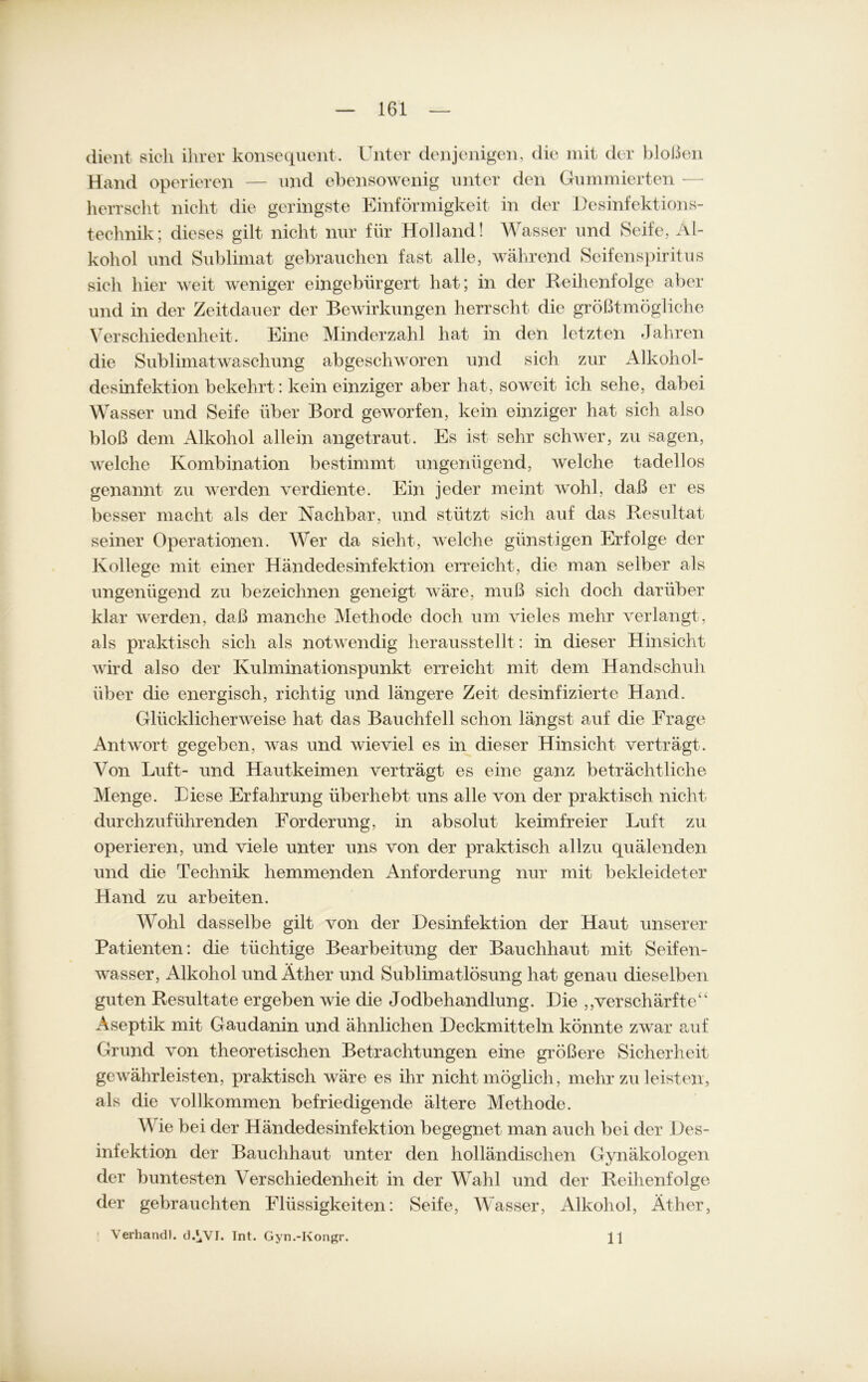 dient sich ihrer konsequent. Unter denjenigen, die mit der bloßen Hand operieren — und ebensowenig unter den Gummierten — herrscht nicht die geringste Einförmigkeit in der Desinfektions- technik; dieses gilt nicht nur für Holland! Wasser und Seife, Al- kohol und Sublimat gebrauchen fast alle, während Seifenspiritus sich hier weit weniger eingebürgert hat; in der Reihenfolge aber und in der Zeitdauer der Bewirkungen herrscht die größtmögliche Verschiedenheit. Eine Minderzahl hat in den letzten Jahren die Sublimatwaschung abgeschworen und sich zur Alkohol- desinfektion bekehrt: kein einziger aber hat, soweit ich sehe, dabei Wasser und Seife über Bord geworfen, kein einziger hat sich also bloß dem Alkohol allein angetraut. Es ist sehr schwer, zu sagen, welche Kombination bestimmt ungenügend, welche tadellos genannt zu werden verdiente. Ein jeder meint wohl, daß er es besser macht als der Nachbar, und stützt sich auf das Resultat seiner Operationen. Wer da sieht, welche günstigen Erfolge der Kollege mit einer Händedesinfektion erreicht, die man selber als ungenügend zu bezeichnen geneigt wäre, muß sich doch darüber klar werden, daß manche Methode doch um vieles mehr verlangt, als praktisch sich als notwendig herausstellt : in dieser Hinsicht wird also der Kulminationspunkt erreicht mit dem Handschuh über die energisch, richtig und längere Zeit desinfizierte Hand. Glücklicherweise hat das Bauchfell schon längst auf die Frage Antwort gegeben, was und wieviel es in dieser Hinsicht verträgt. Von Luft- und Hautkeimen verträgt es eine ganz beträchtliche Menge. Biese Erfahrung überhebt uns alle von der praktisch nicht durchzuführenden Forderung, in absolut keimfreier Luft zu operieren, und viele unter uns von der praktisch allzu quälenden und die Technik hemmenden Anforderung nur mit bekleideter Hand zu arbeiten. Wohl dasselbe gilt von der Desinfektion der Haut unserer Patienten: die tüchtige Bearbeitung der Bauchhaut mit Seifen- wasser, Alkohol und Äther und Sublimatlösung hat genau dieselben guten Resultate ergeben wie die Jodbehandlung. Die „verschärfte“ Aseptik mit Gaudanin und ähnlichen Deckmitteln könnte zwar auf Grund von theoretischen Betrachtungen eine größere Sicherheit gewährleisten, praktisch wäre es ihr nicht möglich, mehr zu leisten, als die vollkommen befriedigende ältere Methode. Wie bei der Händedesinfektion begegnet man auch bei der Des- infektion der Bauchhaut unter den holländischen Gynäkologen der buntesten Verschiedenheit in der Wahl und der Reihenfolge der gebrauchten Flüssigkeiten: Seife, Wasser, Alkohol, Äther, Verband). d.^VI. Tnt. Gyn.-Kongr. 11