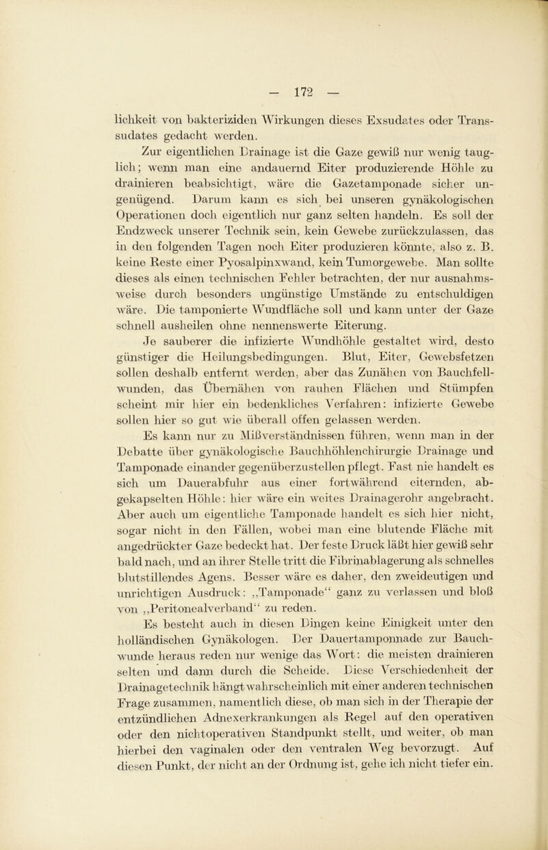 lichkeit von bakteriziden Wirkungen dieses Exsudates oder Trans- sudates gedacht werden. Zur eigentlichen Erainage ist die Gaze gewiß nur wenig taug- lich; wenn man eine andauernd Eiter produzierende Höhle zu drainieren beabsichtigt, wäre die Gazetamponade sicher un- genügend. Darum kann es sich bei unseren gynäkologischen Operationen doch eigentlich nur ganz selten handeln. Es soll der Endzweck unserer Technik sein, kein Gewebe zurückzulassen, das in den folgenden Tagen noch Eiter produzieren könnte, also z. B. keine Reste einer Pyosalpinxwand, kein Tumorgewebe. Man sollte dieses als einen technischen Fehler betrachten, der nur ausnahms- weise durch besonders ungünstige Umstände zu entschuldigen wäre. Die tamponierte Wundfläche soll und kann unter der Gaze schnell ausheilen ohne nennenswerte Eiterung. Je sauberer die infizierte Wundhöhle gestaltet wird, desto günstiger die Heilungsbedingungen. Blut, Eiter, Gewebsfetzen sollen deshalb entfernt werden, aber das Zunähen von Bauchfell- wunden, das Übernähen von rauhen Flächen und Stümpfen scheint mir hier ein bedenkliches Verfahren: infizierte Gewebe sollen hier so gut wie überall offen gelassen werden. Es kann nur zu Mißverständnissen führen, wenn man in der Debatte über gynäkologische Bauchhöhlenchirurgie Drainage und Tamponade einander gegenüberzustellen pflegt. Fast nie handelt es sich um Dauerabfuhr aus einer fortwährend eiternden, ab- gekapselt eil Höhle: hier wäre ein weites Drainagerohr angebracht. Aber auch um eigentliche Tamponade handelt es sich hier nicht, sogar nicht in den Fällen, wobei man eine blutende Fläche mit angedrückter Gaze bedeckt hat. Der feste Druck läßt hier gewiß sehr bald nach, und an ihrer Stelle tritt die Fibrinablagerung als schnelles blutstillendes Agens. Besser wäre es daher, den zweideutigen und unrichtigen Ausdruck: ,,'Tamponade“ ganz zu verlassen und bloß von ,,Peritonealverband'' zu reden. Es besteht auch in diesen Dingen keine Einigkeit unter den holländischen Gynäkologen. Der Dauertamponnade zur Bauch- wunde heraus reden nur wenige das Wort: die meisten drainieren selten und dann durch die Scheide. Diese Verschiedenheit der Drainagetechnik hängt wahrscheinlich mit einer anderen t echnischen Frage zusammen, namentlich diese, ob man sich in der Therapie der entzündlichen Adnexerkrankungen als Regel auf den operativen oder den nicht operativen Standpunkt stellt, und weiter, ob man hierbei den vaginalen oder den ventralen Weg bevorzugt. Auf diesen Punkt, der nicht an der Ordnung ist, gehe ich nicht tiefer ein.