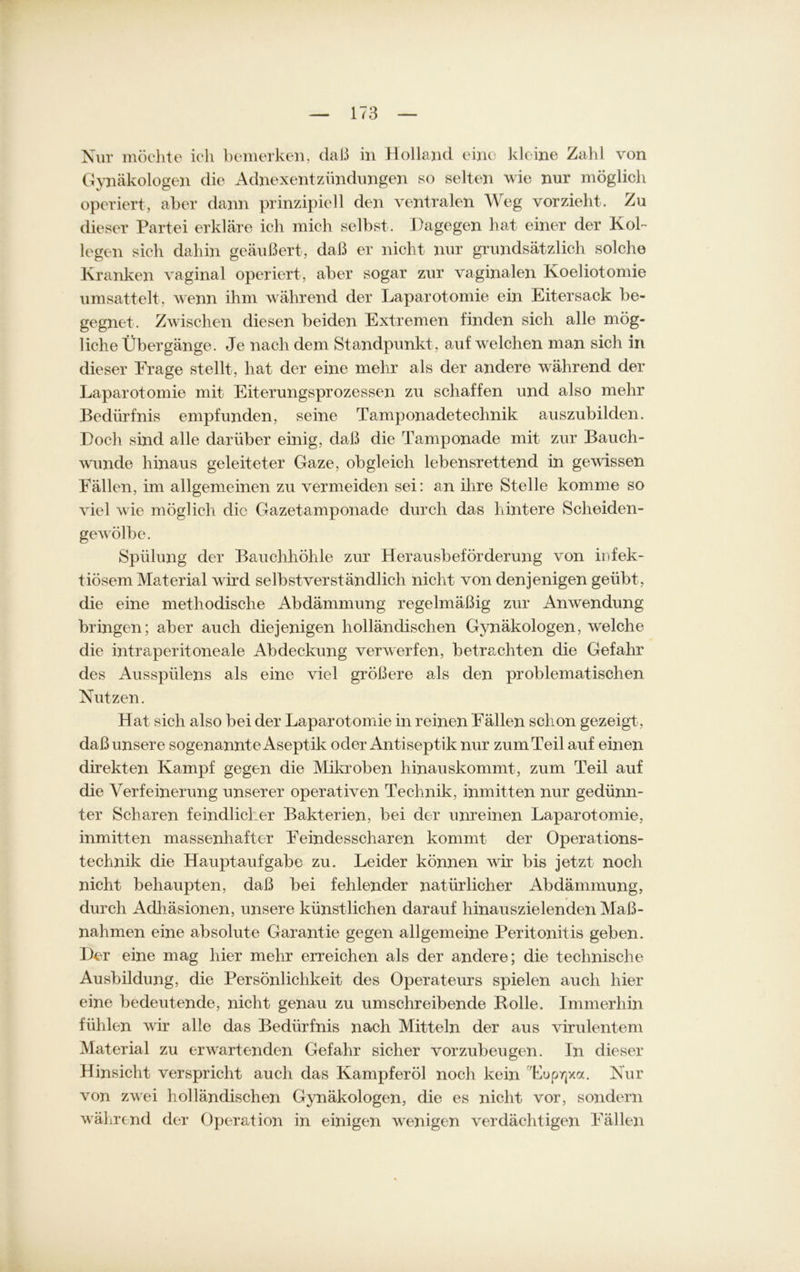 Nur möchte ich bemerken, daß in Holland eine kleine Zahl von Gynäkologen die Adnexentzündungen so selten wie nur möglich operiert, aber dann prinzipiell den ventralen Weg vorzieht. Zu dieser Partei erkläre ich mich selbst. Dagegen hat einer der Kol- legen sich dahin geäußert, daß er nicht nur grundsätzlich solche Kranken vaginal operiert, aber sogar zur vaginalen Koeliotomie umsattelt, wenn ihm während der Laparotomie ein Eitersack be- gegnet. Zwischen diesen beiden Extremen finden sich alle mög- liche Übergänge. Je nach dem Standpunkt, auf welchen man sich in dieser Frage stellt, hat der eine mehr als der andere während der Laparotomie mit Eiterungsprozessen zu schaffen und also mehr Bedürfnis empfunden, seine Tamponadetechnik auszubilden. Doch sind alle darüber einig, daß die Tamponade mit zur Bauch- wunde hinaus geleiteter Gaze, obgleich lebensrettend in gewissen Fällen, im allgemeinen zu vermeiden sei: an ihre Stelle komme so viel wie möglich die Gazetamponade durch das hintere Scheiden- gewölbe. Spülung der Bauchhöhle zur Herausbeförderung von infek- tiösem Material wird selbstverständlich nicht von denjenigen geübt, die eine methodische Abdämmung regelmäßig zur Anwendung bringen; aber auch diejenigen holländischen Gynäkologen, wrelche die intraperitoneale Abdeckung verwerfen, betrachten die Gefahr des Ausspiilens als eine viel größere als den problematischen Nutzen. Hat sich also bei der Laparot omie in reinen Fällen schon gezeigt, daß unsere sogenannte Aseptik oder Antiseptik nur zum Teil auf einen direkten Kampf gegen die Mikroben hinauskommt, zum Teil auf die Verfeinerung unserer operativen Technik, inmitten nur gedünn- ter Scharen feindlicher Bakterien, bei der unreinen Laparotomie, inmitten massenhafter Feindesscharen kommt der Operations- technik die Hauptaufgabe zu. Leider können wir bis jetzt noch nicht behaupten, daß bei fehlender natürlicher Abdämmung, durch Adhäsionen, unsere künstlichen darauf hinauszielenden Maß- nahmen eine absolute Garantie gegen allgemeine Peritonitis geben. Der eine mag hier mehr erreichen als der andere; die technische Ausbildung, die Persönlichkeit des Operateurs spielen auch hier eine bedeutende, nicht genau zu umschreibende Rolle. Immerhin fühlen wir alle das Bedürfnis nach Mitteln der aus virulentem Material zu erwartenden Gefahr sicher vorzubeugen. In dieser Hinsicht verspricht auch das Kampferöl noch kein Euprjxa. Nur von zwei holländischen Gynäkologen, die es nicht vor, sondern während der Operation in einigen wenigen verdächtigen Fällen