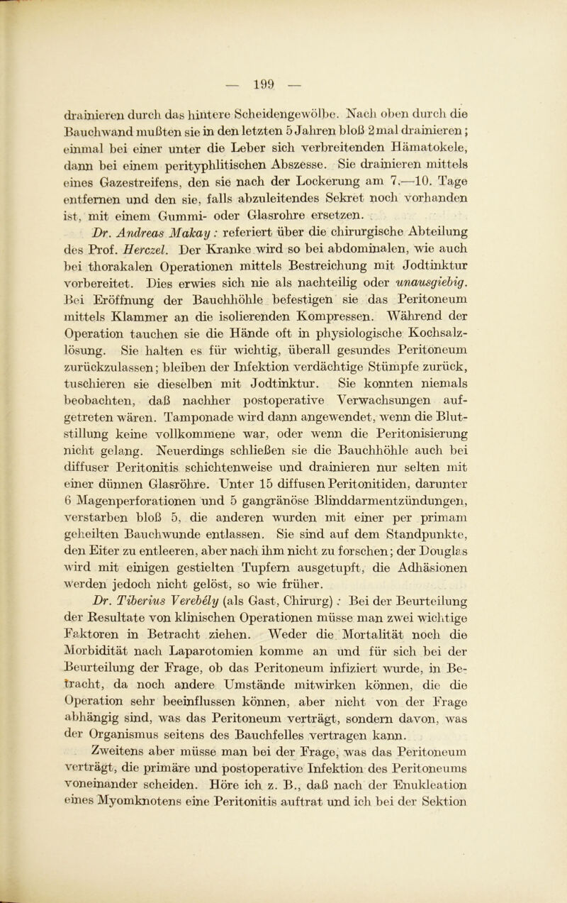 drainieren durch das hintere Scheidengewölbe. Nach oben durcli die Bauchwand mußten sie in den letzten 5 Jahren bloß 2 mal drainieren; einmal bei einer unter die Leber sich verbreitenden Hämatokele, dann bei einem perityphlitischen Abszesse. Sie drainieren mittels eines Gazestreifens, den sie nach der Lockerung am 7.—10. Tage entfernen und den sie, falls abzuleitendes Sekret noch vorhanden ist, mit einem Gummi- oder Glasrohre ersetzen. Dr. Andreas Makay: referiert über die chirurgische Abteilung des Prof. Herczel. Der Kranke wird so bei abdominalen, wie auch bei thorakalen Operationen mittels Bestreichung mit Jodtinktur vorbereitet. Dies erwies sich nie als nachteilig oder unausgiebig. Bei Eröffnung der Bauchhöhle befestigen sie das Peritoneum mittels Klammer an die isolierenden Kompressen. Während der Operation tauchen sie die Hände oft in physiologische Kochsalz- lösung. Sie halten es für wichtig, überall gesundes Peritoneum zurückzulassen; bleiben der Infektion verdächtige Stümpfe zurück, tu schieren sie dieselben mit Jodtinktur. Sie konnten niemals beobachten, daß nachher postoperative Verwachsungen auf- getreten wären. Tamponade wird dann angewendet, wenn die Blut- stillung keine vollkommene war, oder wenn die Peritonisierung nicht gelang. Neuerdings schließen sie die Bauchhöhle auch bei diffuser Peritonitis schichtenweise und drainieren nur selten mit einer dünnen Glasröhre. Unter 15 diffusen Peritonitiden, darunter 6 Magenperforationen und 5 gangränöse Blinddarmentzündungen, verstarben bloß 5, die anderen wurden mit einer per primam geheilten Bauch wunde entlassen. Sie sind auf dem Standpunkte, den Eiter zu entleeren, aber nach ihm nicht zu forschen; der Douglas wird mit einigen gestielten Tupfern ausgetupft, die Adhäsionen werden jedoch nicht gelöst, so wie früher. Dr. Tiberius Verebely (als Gast, Chirurg) ; Bei der Beurteilung der Resultate von klinischen Operationen müsse man zwei wichtige Faktoren in Betracht ziehen. Weder die Mortalität noch die Morbidität nach Laparotomien komme an und für sich bei der Beurteilung der Frage, ob das Peritoneum infiziert wurde, in Be- tracht, da noch andere Umstände mitwirken können, die die Operation sehr beeinflussen können, aber nicht von der Frage abhängig sind, was das Peritoneum verträgt, sondern davon, wras der Organismus seitens des Bauchfelles vertragen kann. Zweitens aber müsse man bei der Frage, was das Peritoneum verträgt, die primäre und postoperative Infektion des Peritoneums voneinander scheiden. Höre ich z. B., daß nach der Enukleation eines Myomknotens eine Peritonitis auftrat und ich bei der Sektion
