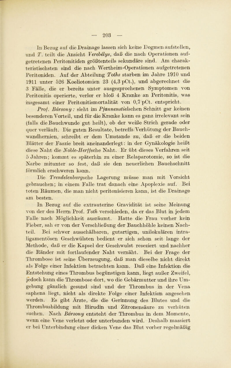 In Bezug auf die Drainage lassen sich keine Dogmen aufstellen, und T. teilt die Ansicht Verebelys, daß die nach Operationen auf- getretenen Peritonitiden größtenteils sekundäre sind. Am charak- teristischsten sind die nach Wertheim-Operationen aufgetretenen Peritoniden. Auf der Abteilung Toihs starben im Jahre 1910 und 1911 unter 526 Koeliotomien 23 (4,3 pCt.), und abgerechnet die 3 Palle, die er bereits unter ausgesprochenen Symptomen von Peritonitis operierte, verlor er bloß 4 Kranke an Peritonitis, was insgesamt einer Peritonitismortalität von 0,7 pCt. entspricht. Prof. Bärsony: sieht im Pfannenstiehchen Schnitt gar keinen besonderen Vorteil, und für die Kranke kann es ganz irrelevant sein (falls die Bauch wunde gut heilt), ob der weiße Strich gerade oder quer verläuft. Die guten Resultate, betreffs Verhütung der Bauch- wandhernien, schreibt er dem Umstande zu, daß er die beiden Blätter der Paszie breit aneinanderlegt: in der Gynäkologie heißt diese Naht die Noble-Herffsehe Naht. Er übt dieses Verfahren seit 5 Jahren; kommt es späterhin zu einer Relaparotomie, so ist die Narbe mitunter so fest, daß sie den neuerlichen Bauchschnitt förmlich erschweren kann. Die Trendelenburgsche Lagerung müsse man mit Vorsicht gebrauchen; in einem Falle trat danach eine Apoplexie auf. Bei toten Räumen, die man nicht peritonisieren kann, ist die Drainage am besten. In Bezug auf die extrauterine Gravidität ist seine Meinung von der des Herrn Prof. Toth verschieden, da er das Blut in jedem Falle nach Möglichkeit ausräumt. Hatte die Frau vorher kein Fieber, sah er von der Verschließung der Bauchhöhle keinen Nach- teil. Bei schwer ausschälbaren, gutartigen, unilokulären intra- ligamentösen Geschwülsten bedient er sich schon seit lange der Methode, daß er die Kapsel der Geschwulst reseziert und nachher die Ränder mit fortlaufender Naht vernäht. Bei der Frage der Thrombose ist seine Überzeugung, daß man dieselbe nicht direkt als Folge einer Infektion betrachten kann. Daß eine Infektioxi die Entstehung eines Thrombus begünstigen kann, liegt außer Zweifel, jedoch kann die Thrombose dort, wo die Gebärmutter und ihre Um- gebung gänzlich gesund sind und der Thrombus in der Vena saphena liegt, nicht als direkte Folge einer Infektion angesehen werden. Es gibt Ärzte, die die Gerinnung des Blutes und die Thrombusbildung mit Hirudin und Zitronensäure zu verhüten suchen. Nach Bärsony entsteht der Thrombus in dem Momente, wenn eine Vene verletzt oder unterbunden wird. Deshalb massiert er bei Unterbindung einer dicken Vene das Blut vorher regelmäßig